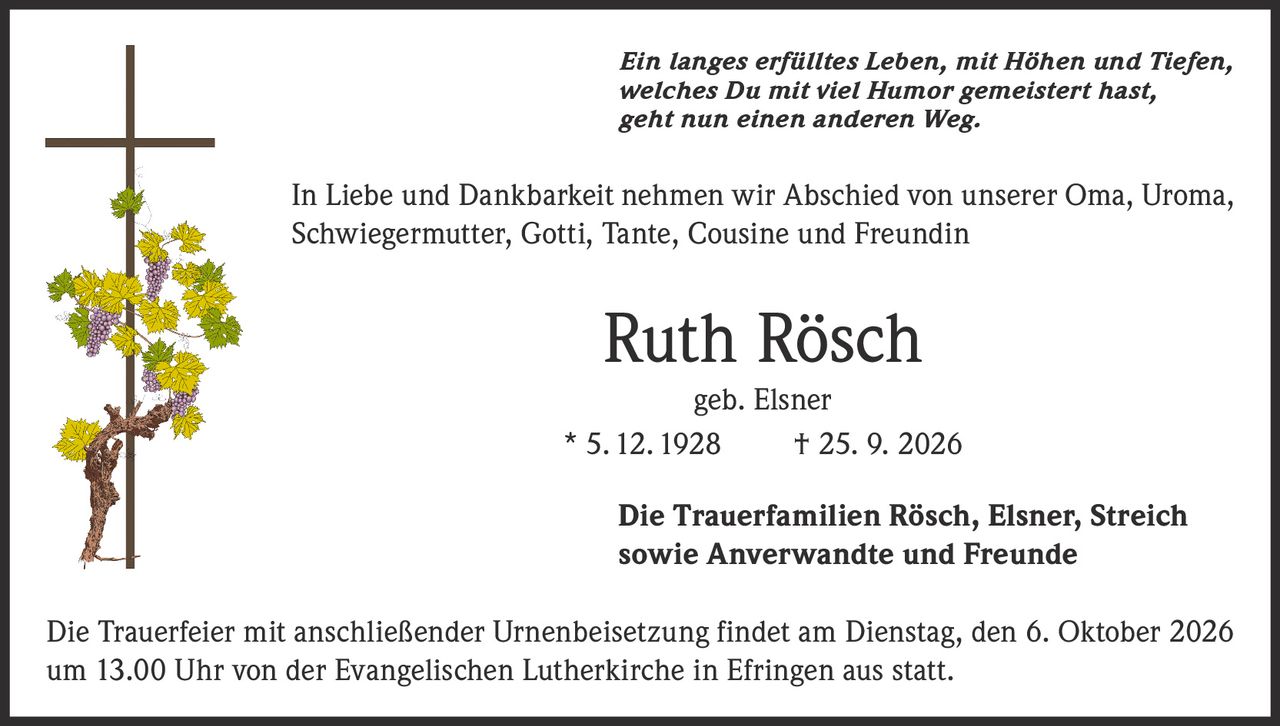 <p><i>Ein langes erfülltes Leben, mit Höhen und Tiefen, welches Du mit viel Humor gemeistert hast, geht nun einen anderen Weg.</i></p><p>In Liebe und Dankbarkeit nehmen wir Abschied von unserer Oma, Uroma, Schwiegermutter, Gotti, Tante, Cousine und Freundin</p><p><strong>Ruth Rösch</strong><br>geb. Elsner<br>* 5.12.1928 † 25. 9. 2026</p><p>Die Trauerfamilien Rösch, Elsner, Streich sowie Anverwandte und Freunde</p><p>Die Trauerfeier mit anschließender Urnenbeisetzung findet am Dienstag, den 6. Oktober 2026 um 13.00 Uhr von der Evangelischen Lutherkirche in Efringen aus statt.</p>