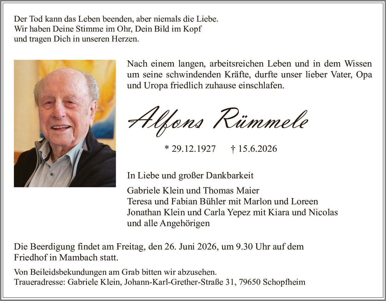 <p>Der Tod kann das Leben beenden, aber niemals die Liebe.<br>Wir haben Deine Stimme im Ohr, Dein Bild im Kopf<br>und tragen Dich in unseren Herzen.</p><p>Nach einem langen, arbeitsreichen Leben und in dem Wissen um seine schwindenden Kräfte, durfte unser lieber Vater, Opa und Uropa friedlich zuhause einschlafen.</p><p><strong>Alfons Rümmele</strong><br>* 29.12.1927 † 15.6.2026</p><p>In Liebe und großer Dankbarkeit<br>Gabriele Klein und Thomas Maier<br>Teresa und Fabian Bühler mit Marlon und Loreen<br>Jonathan Klein und Carla Yepez mit Kiara und Nicolas<br>und alle Angehörigen</p><p>Die Beerdigung findet am Freitag, den 26. Juni 2026, um 9.30 Uhr auf dem Friedhof in Mambach statt.</p><p>Von Beileidesbekundungen am Grab bitten wir abzusehen.<br>Traueradresse: Gabriele Klein, Johann-Karl-Grether-Straße 31, 79650 Schopfheim</p>