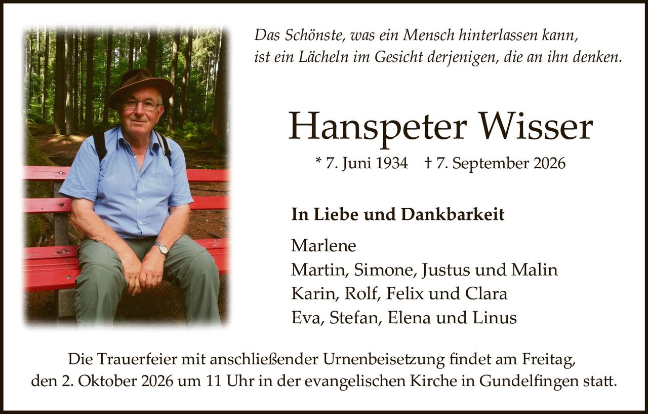<p><i>Das Schönste, was ein Mensch hinterlassen kann, ist ein Lächeln im Gesicht derjenigen, die an ihn denken.</i></p><p><strong>Hanspeter Wisser</strong><br>* 7. Juni 1934 † 7. September 2026</p><p><strong>In Liebe und Dankbarkeit</strong></p><p>Marlene<br>Martin, Simone, Justus und Malin<br>Karin, Rolf, Felix und Clara<br>Eva, Stefan, Elena und Linus</p><p>Die Trauerfeier mit anschließender Urnenbeisetzung findet am Freitag, den 2. Oktober 2026 um 11 Uhr in der evangelischen Kirche in Gundelfingen statt.</p>