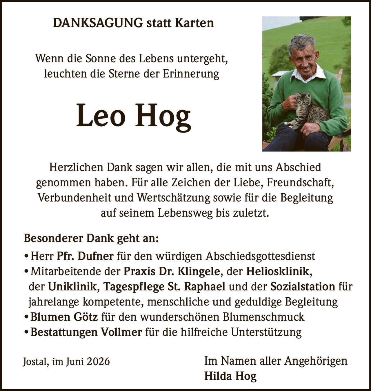 <p><i>Wenn die Sonne des Lebens untergeht,<br/>leuchten die Sterne der Erinnerung</i></p><p><strong>DANKSAGUNG statt Karten</strong></p><p>Herzlichen Dank sagen wir allen, die mit uns Abschied genommen haben. Für alle Zeichen der Liebe, Freundschaft, Verbundenheit und Wertschätzung sowie für die Begleitung auf seinem Lebensweg bis zuletzt.</p><p><strong>Besonderer Dank geht an:</strong></p><ul><li>Herr Pfr. Dufner für den würdigen Abschiedsgottesdienst</li><li>Mitarbeitende der <strong>Praxis Dr. Klingele</strong>, der <strong>Heliosklinik</strong>, der <strong>Uniklinik</strong>, <strong>Tagespflege St. Raphael</strong> und der <strong>Sozialstation</strong> für jahrelange kompetente, menschliche und geduldige Begleitung</li><li><strong>Blumen Götz</strong> für den wunderschönen Blumenschmuck</li><li><strong>Bestattungen Vollmer</strong> für die hilfreiche Unterstützung</li></ul><p>Jostal, im Juni 2026<br/><br/>Im Namen aller Angehörigen<br/><strong>Hilda Hog</strong></p>