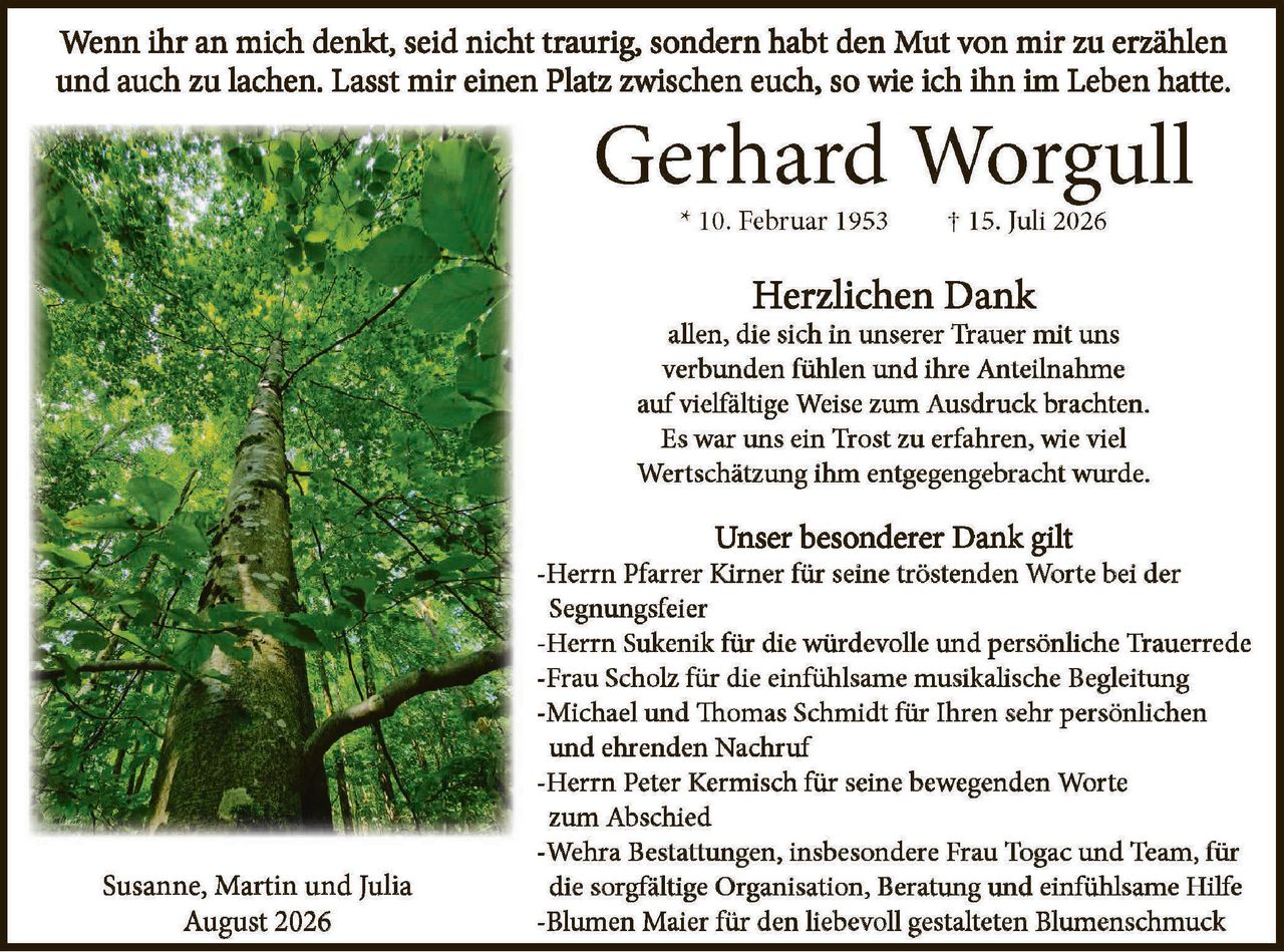 <p>Wenn ihr an mich denkt, seid nicht traurig, sondern habt den Mut von mir zu erzählen und auch zu lachen. Lasst mir einen Platz zwischen euch, so wie ich ihn im Leben hatte.</p>

<p><strong>Gerhard Worgull</strong><br>
* 10. Februar 1953 † 15. Juli 2026</p>

<p><strong>Herzlichen Dank</strong><br>
allen, die sich in unserer Trauer mit uns verbunden fühlen und ihre Anteilnahme auf vielfältige Weise zum Ausdruck brachten. Es war uns ein Trost zu erfahren, wie viel Wertschätzung ihm entgegengebracht wurde.</p>

<p><strong>Unser besonderer Dank gilt</strong><br>
-Herrn Pfarrer Kirner für seine tröstenden Worte bei der Segningsfeier<br>
-Herrn Sukenik für die würdevolle und persönliche Trauerrede<br>
-Frau Scholz für die einfühlsame musikalische Begleitung<br>
-Michael und Thomas Schmidt für Ihren sehr persönlichen und ehrenden Nachruf<br>
-Herrn Peter Kermisch für seine bewegenden Worte zum Abschied<br>
-Wehra Bestattungen, insbesondere Frau Togac und Team, für die sorgfältige Organisation, Beratung und einfühlsame Hilfe<br>
-Blumen Maier für den liebevoll gestalteten Blumenschmuck</p>

<p>Susanne, Martin und Julia<br>
August 2026</p>