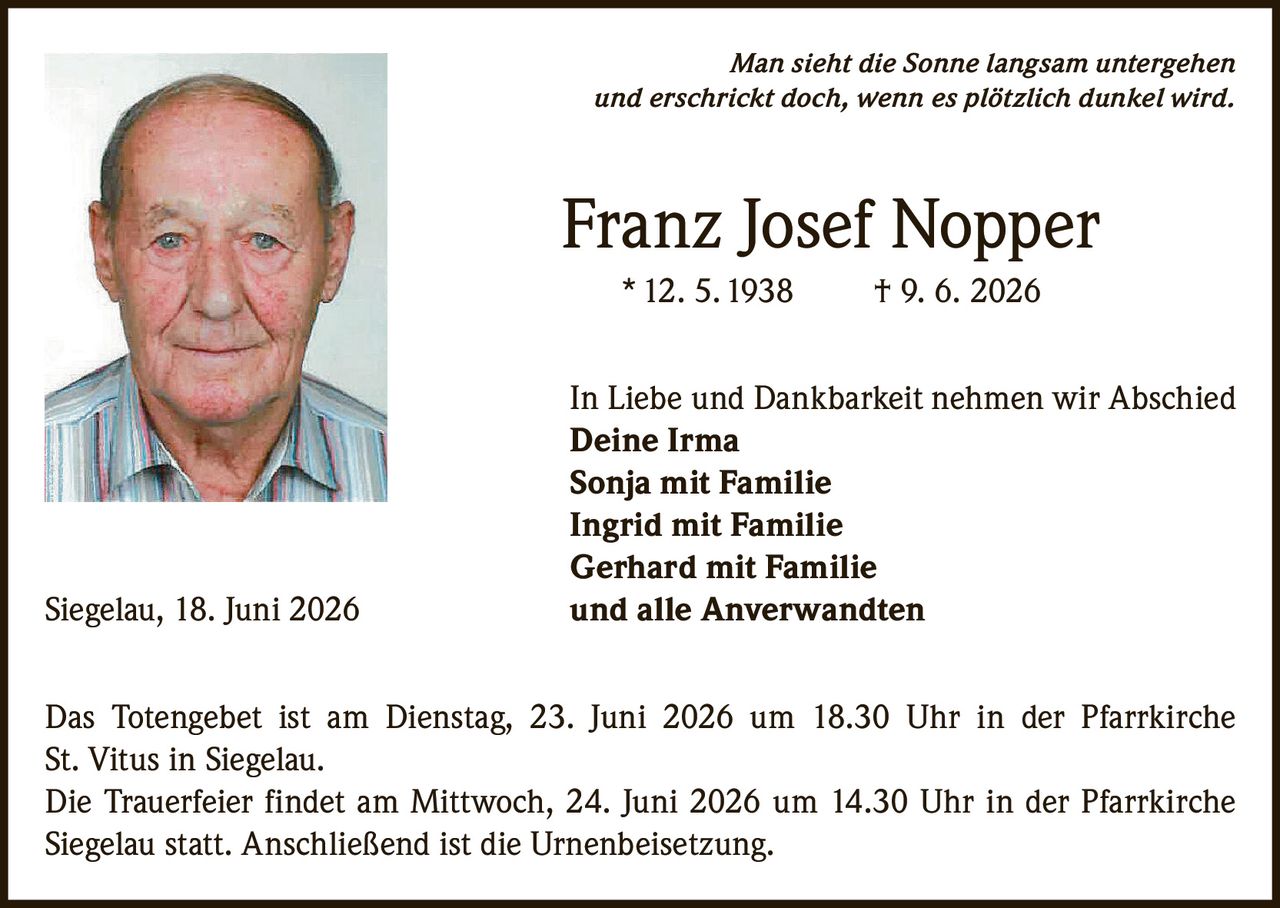 <p><i>Man sieht die Sonne langsam untergehen und erschrickt doch, wenn es plötzlich dunkel wird.</i></p>

<p><strong>Franz Josef Nopper</strong><br>* 12. 5. 1938 † 9. 6. 2026</p>

<p>In Liebe und Dankbarkeit nehmen wir Abschied<br>
<strong>Deine Irma</strong><br>
<strong>Sonja mit Familie</strong><br>
<strong>Ingrid mit Familie</strong><br>
<strong>Gerhard mit Familie</strong><br>
und <strong>alle Anverwandten</strong></p>

<p>Siegelau, 18. Juni 2026</p>

<p>Das Totengebet ist am Dienstag, 23. Juni 2026 um 18.30 Uhr in der Pfarrkirche St. Vitus in Siegelau.</p>

<p>Die Trauerfeier findet am Mittwoch, 24. Juni 2026 um 14.30 Uhr in der Pfarrkirche Siegelau statt. Anschließend ist die Urnenbeisetzung.</p>