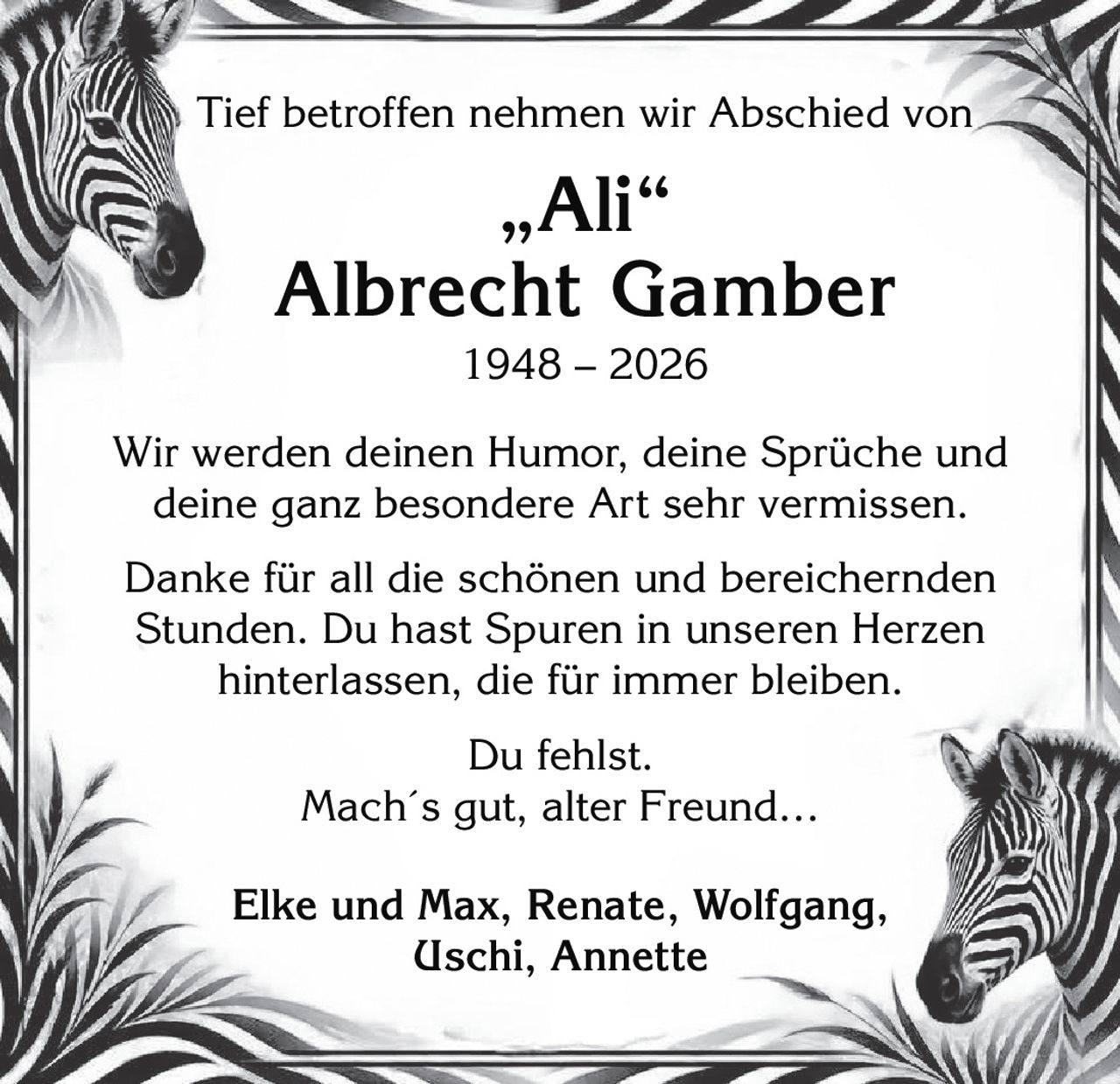<p>Tief betroffen nehmen wir Abschied von</p>

<p><strong>"Ali"</strong></p>

<p><strong>Albrecht Gamber</strong><br>
1948 – 2026</p>

<p>Wir werden deinen Humor, deine Sprüche und deine ganz besondere Art sehr vermissen.</p>

<p>Danke für all die schönen und bereichernden Stunden. Du hast Spuren in unseren Herzen hinterlassen, die für immer bleiben.</p>

<p>Du fehlst.<br>
<i>Mach´s gut, alter Freund…</i></p>

<p><strong>Elke und Max, Renate, Wolfgang, Uschi, Annette</strong></p>