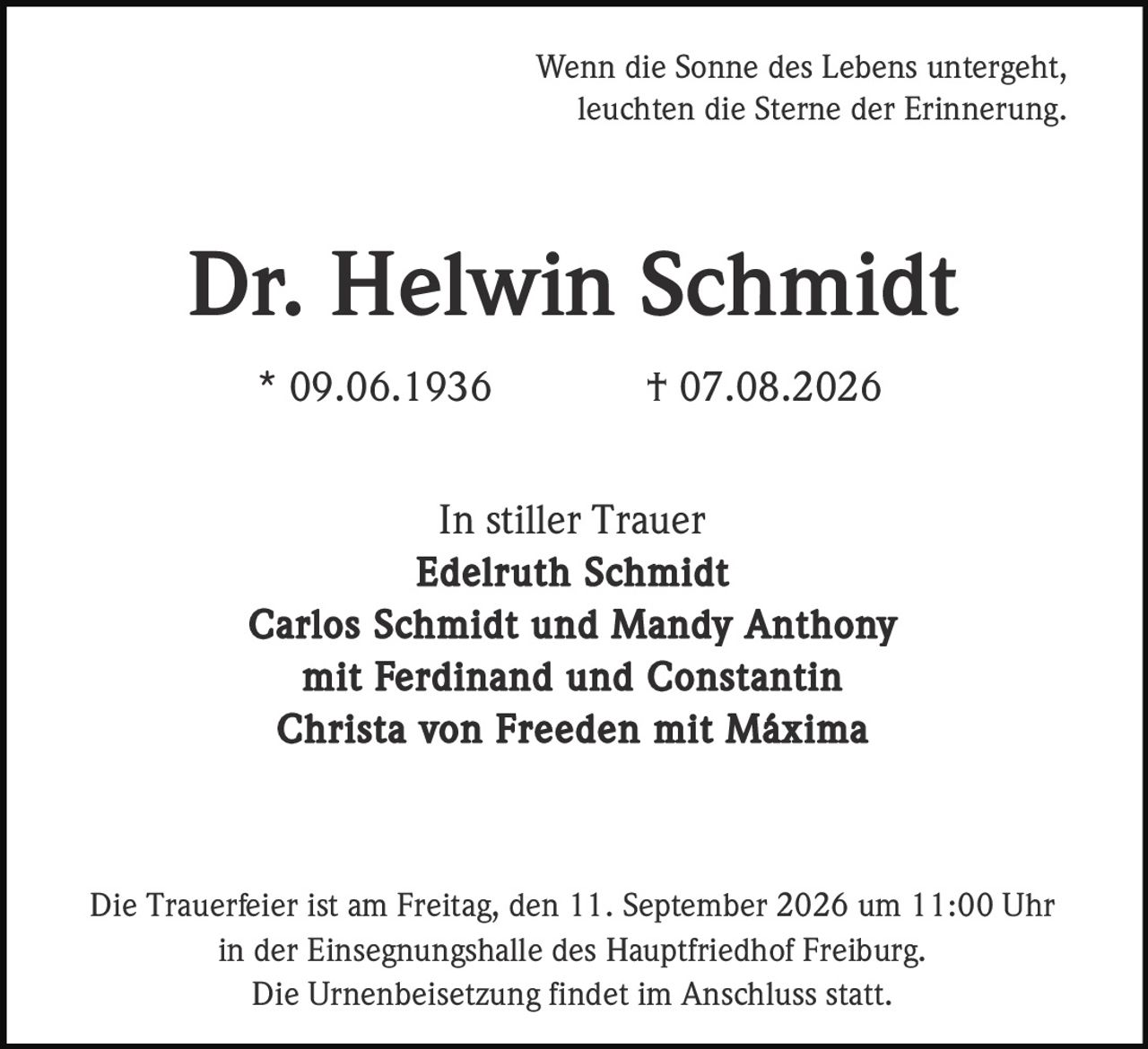 <p>Wenn die Sonne des Lebens untergeht, leuchten die Sterne der Erinnerung.</p>

<p><strong>Dr. Helwin Schmidt</strong><br/>
* 09.06.1936 † 07.08.2026</p>

<p>In stiller Trauer<br/>
<strong>Edelruth Schmidt</strong><br/>
<strong>Carlos Schmidt und Mandy Anthony</strong><br/>
mit Ferdinand und Constantin<br/>
<strong>Christa von Freeden</strong> mit Máxima</p>

<p>Die Trauerfeier ist am Freitag, den 11. September 2026 um 11:00 Uhr in der Einsegnungshalle des Hauptfriedhof Freiburg. Die Urnenbeisetzung findet im Anschluss statt.</p>