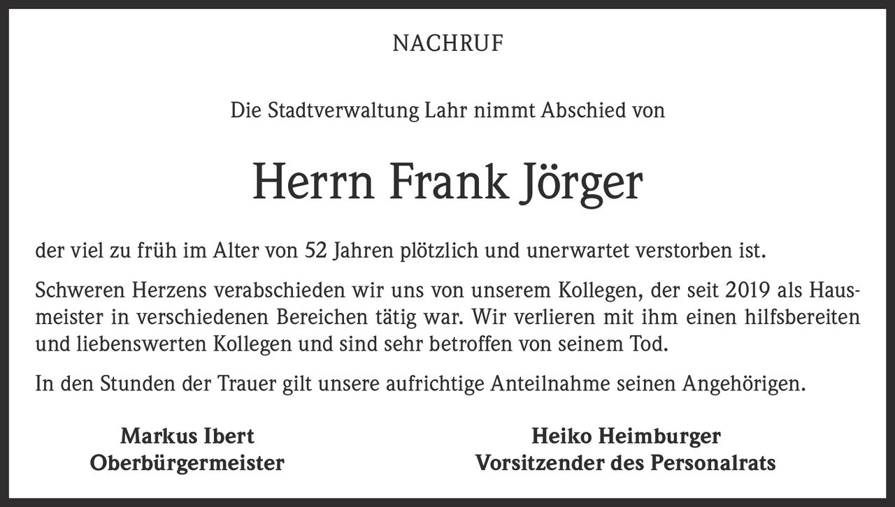 <p><strong>NACHRUF</strong></p><p>Die Stadtverwaltung Lahr nimmt Abschied von</p><p><strong>Herrn Frank Jörger</strong></p><p>der viel zu früh im Alter von 52 Jahren plötzlich und unerwartet verstorben ist.</p><p>Schweren Herzens verabschieden wir uns von unserem Kollegen, der seit 2019 als Hausmeister in verschiedenen Bereichen tätig war. Wir verlieren mit ihm einen hilfsbereiten und liebenswerten Kollegen und sind sehr betroffen von seinem Tod.</p><p>In den Stunden der Trauer gilt unsere aufrichtige Anteilnahme seinen Angehörigen.</p><p><strong>Markus Ibert</strong><br><strong>Oberbürgermeister</strong></p><p><strong>Heiko Heimburger</strong><br><strong>Vorsitzender des Personalrats</strong></p>