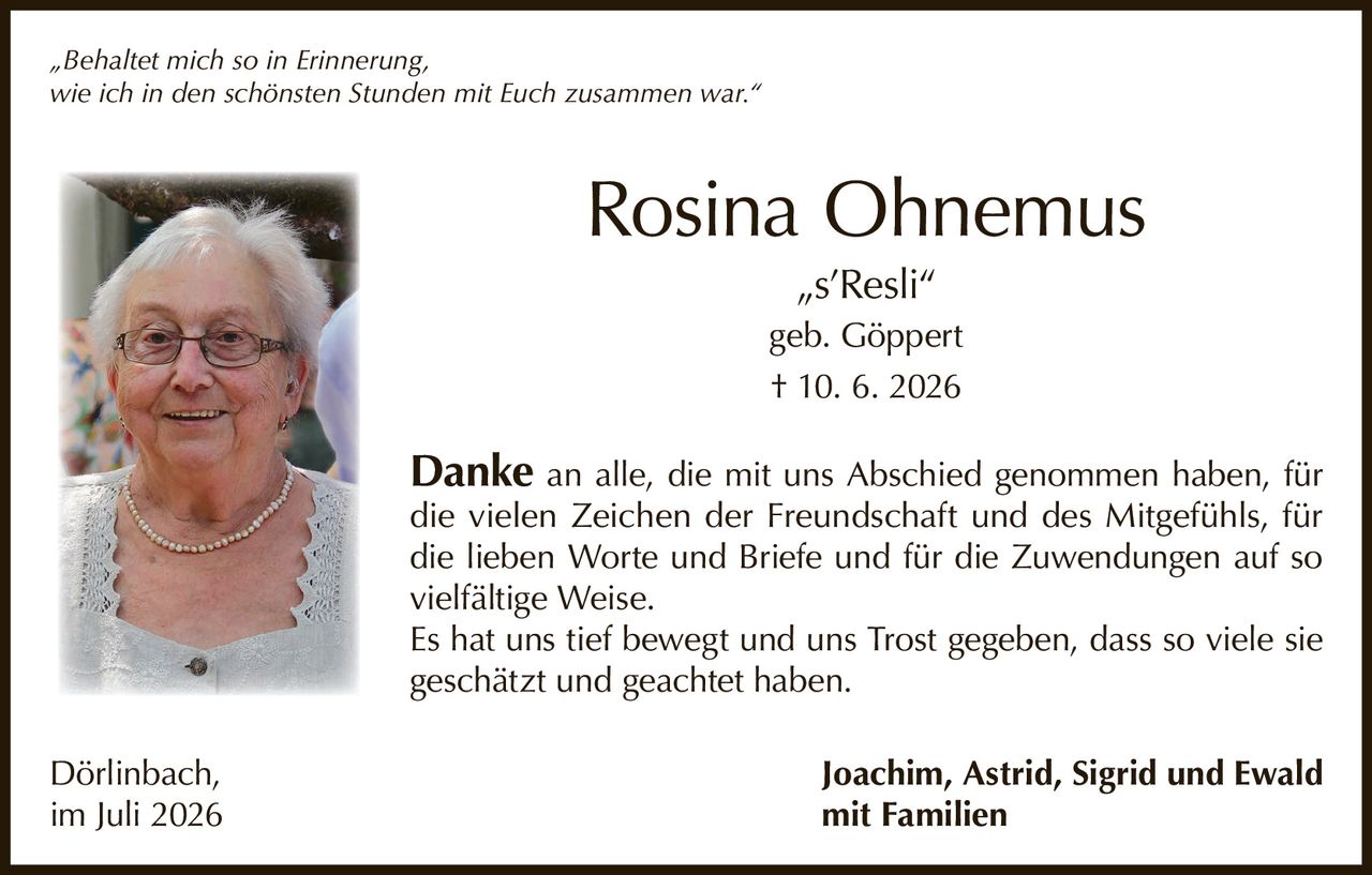 <p>„Behaltet mich so in Erinnerung, wie ich in den schönsten Stunden mit Euch zusammen war."</p>

<p><strong>Rosina Ohnemus</strong><br>„s'Resli"<br>geb. Göppert<br>† 10. 6. 2026</p>

<p><strong>Danke</strong> an alle, die mit uns Abschied genommen haben, für die vielen Zeichen der Freundschaft und des Mitgefühls, für die lieben Worte und Briefe und für die Zuwendungen auf so vielfältige Weise.</p>

<p>Es hat uns tief bewegt und uns Trost gegeben, dass so viele sie geschätzt und geachtet haben.</p>

<p>Dörlinbach, im Juli 2026<br><strong>Joachim, Astrid, Sigrid und Ewald<br>mit Familien</strong></p>