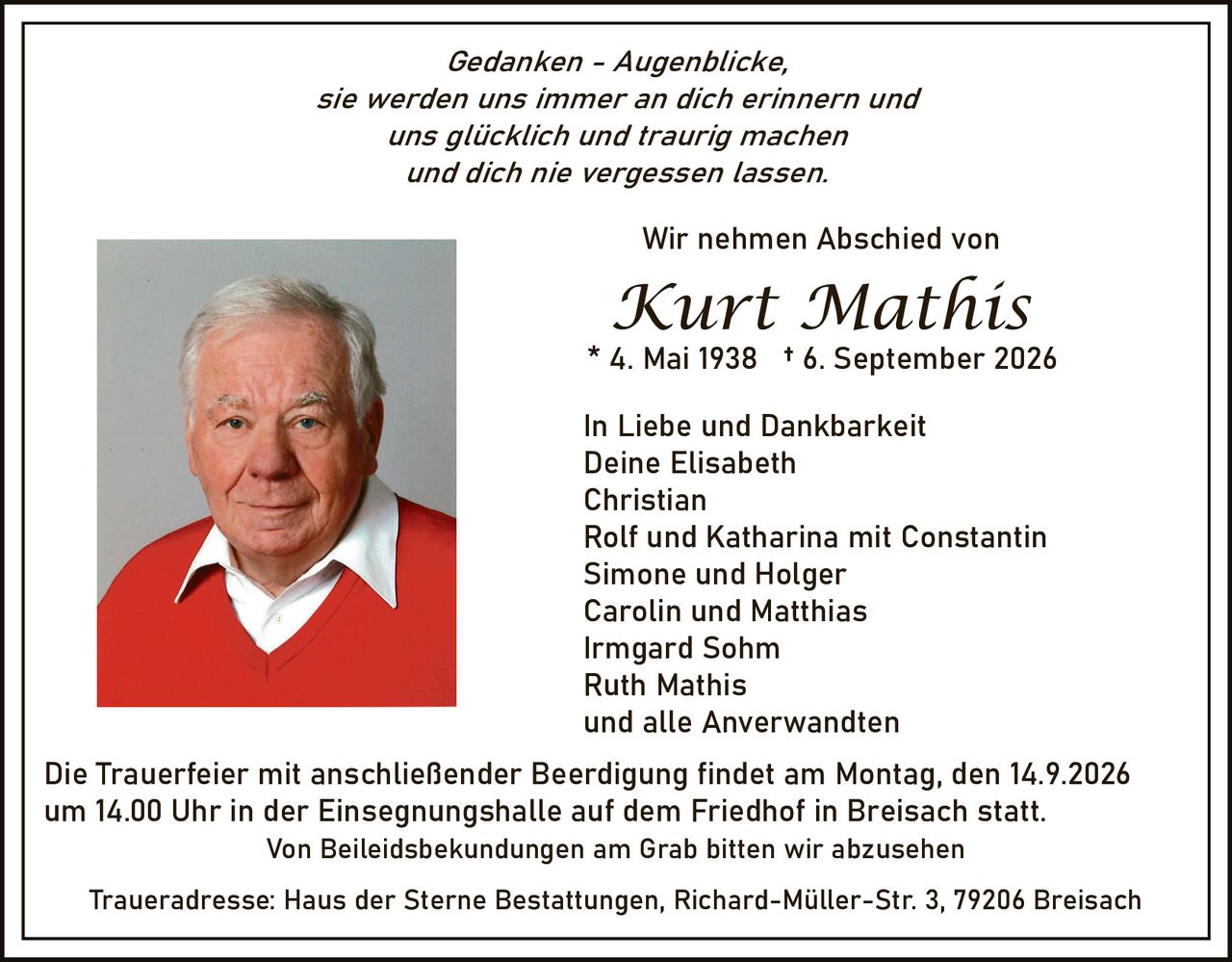 <p><i>Gedanken - Augenblicke,<br>sie werden uns immer an dich erinnern und<br>uns glücklich und traurig machen<br>und dich nie vergessen lassen.</i></p><p>Wir nehmen Abschied von</p><p><strong>Kurt Mathis</strong><br>* 4. Mai 1938 † 6. September 2026</p><p>In Liebe und Dankbarkeit<br>Deine Elisabeth<br>Christian<br>Rolf und Katharina mit Constantin<br>Simone und Holger<br>Carolin und Matthias<br>Irmgard Sohm<br>Ruth Mathis<br>und alle Anverwandten</p><p>Die Trauerfeier mit anschließender Beerdigung findet am Montag, den 14.9.2026 um 14.00 Uhr in der Einsegnungshalle auf dem Friedhof in Breisach statt.</p><p>Traueradresse: Haus der Sterne Bestattungen, Richard-Müller-Str. 3, 79206 Breisach</p><p>Von Beileidsbekundungen am Grab bitten wir abzusehen</p>