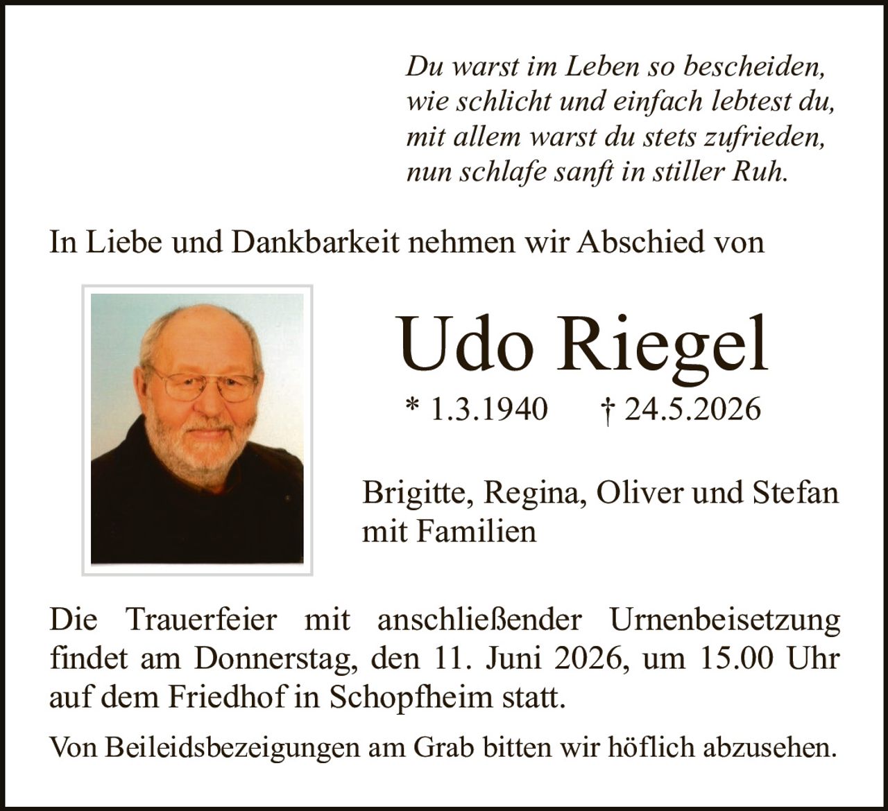 <p><i>Du warst im Leben so bescheiden,<br>wie schlicht und einfach lebtest du,<br>mit allem warst du stets zufrieden,<br>nun schlafe sanft in stiller Ruh.</i></p>

<p>In Liebe und Dankbarkeit nehmen wir Abschied von</p>

<p><strong>Udo Riegel</strong><br>* 1.3.1940     † 24.5.2026</p>

<p>Brigitte, Regina, Oliver und Stefan<br>mit Familien</p>

<p>Die Trauerfeier mit anschließender Urnenbeisetzung findet am Donnerstag, den 11. Juni 2026, um 15.00 Uhr auf dem Friedhof in Schopfheim statt.</p>

<p>Von Beileidsbezeigungen am Grab bitten wir höflich abzusehen.</p>