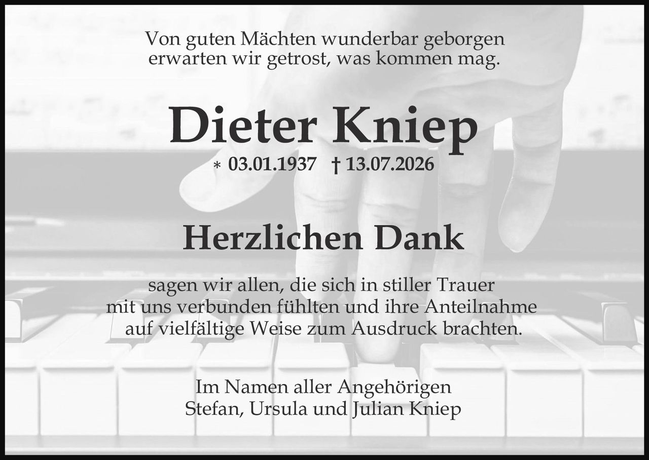 <p>Von guten Mächten wunderbar geborgen erwarten wir getrost, was kommen mag.</p>

<p><strong>Dieter Kniep</strong><br>* 03.01.1937  † 13.07.2026</p>

<p><strong>Herzlichen Dank</strong></p>

<p>sagen wir allen, die sich in stiller Trauer mit uns verbunden fühlten und ihre Anteilnahme auf vielfältige Weise zum Ausdruck brachten.</p>

<p>Im Namen aller Angehörigen<br>Stefan, Ursula und Julian Kniep</p>