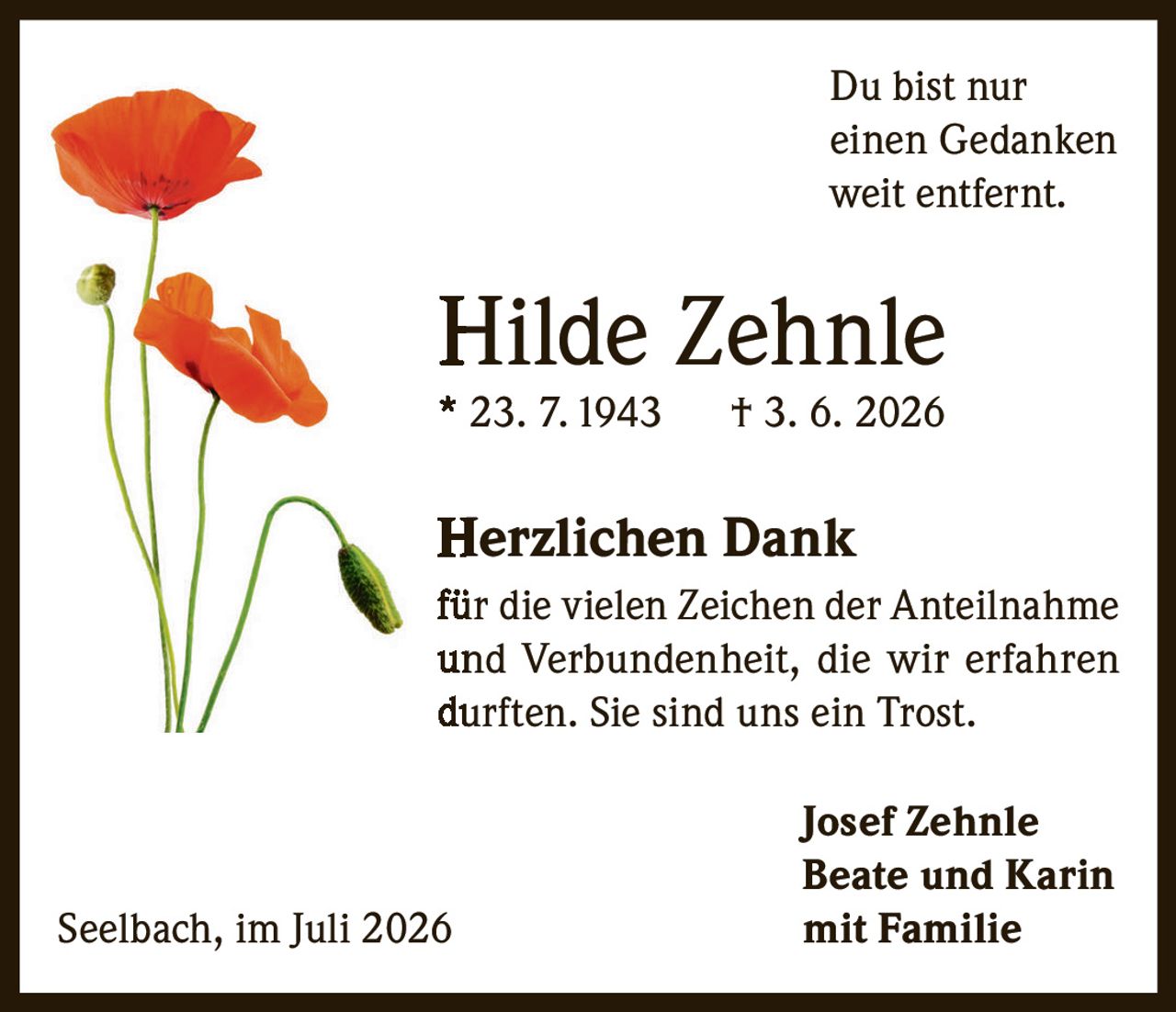 <p>Du bist nur einen Gedanken weit entfernt.</p>

<p><strong>Hilde Zehnle</strong><br>
* 23. 7. 1943  † 3. 6. 2026</p>

<p><strong>Herzlichen Dank</strong><br>
für die vielen Zeichen der Anteilnahme und Verbundenheit, die wir erfahren durften. Sie sind uns ein Trost.</p>

<p><strong>Josef Zehnle</strong><br>
<strong>Beate und Karin</strong><br>
<strong>mit Familie</strong></p>

<p>Seelbach, im Juli 2026</p>