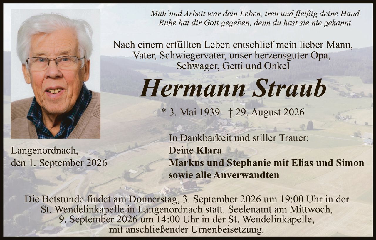 <p><i>Müh´und Arbeit war dein Leben, treu und fleißig deine Hand. Ruhe hat dir Gott gegeben, denn du hast sie nie gekannt.</i></p>

<p>Nach einem erfüllten Leben entschlief mein lieber Mann, Vater, Schwiegervater, unser herzensguter Opa, Schwager, Getti und Onkel</p>

<p><strong>Hermann Straub</strong></p>

<p>* 3. Mai 1939 † 29. August 2026</p>

<p>In Dankbarkeit und stiller Trauer:<br>
Deine <strong>Klara</strong><br>
<strong>Markus und Stephanie mit Elias und Simon<br>
sowie alle Anverwandten</strong></p>

<p>Langenordnach,<br>
den 1. September 2026</p>

<p>Die Betstunde findet am Donnerstag, 3. September 2026 um 19:00 Uhr in der St. Wendelinkapelle in Langenordnach statt. Seelenamt am Mittwoch, 9. September 2026 um 14:00 Uhr in der St. Wendelinkapelle, mit anschließender Urnenbeisetzung.</p>
