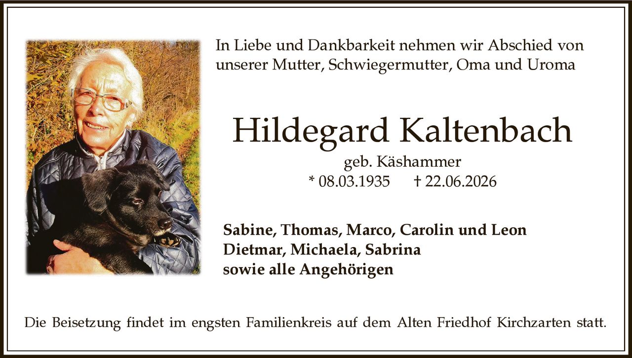 <p><strong>In Liebe und Dankbarkeit nehmen wir Abschied von unserer Mutter, Schwiegermutter, Oma und Uroma</strong></p>
<p><strong>Hildegard Kaltenbach</strong><br>geb. Käshammer<br>* 08.03.1935 † 22.06.2026</p>
<p><strong>Sabine, Thomas, Marco, Carolin und Leon</strong><br><strong>Dietmar, Michaela, Sabrina</strong><br><strong>sowie alle Angehörigen</strong></p>
<p>Die Beisetzung findet im engsten Familienkreis auf dem Alten Friedhof Kirchzarten statt.</p>
