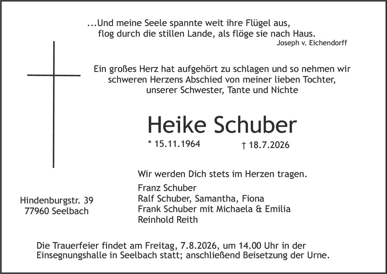 <p>...Und meine Seele spannte weit ihre Flügel aus,<br>flog durch die stillen Lande, als flöge sie nach Haus.<br><i>Joseph v. Eichendorff</i></p>

<p>Ein großes Herz hat aufgehört zu schlagen und so nehmen wir<br>schweren Herzens Abschied von meiner lieben Tochter,<br>unserer Schwester, Tante und Nichte</p>

<p><strong>Heike Schuber</strong><br>* 15.11.1964 &dagger; 18.7.2026</p>

<p>Wir werden Dich stets im Herzen tragen.<br>Franz Schuber<br>Ralf Schuber, Samantha, Fiona<br>Frank Schuber mit Michaela & Emilia<br>Reinhold Reith</p>

<p>Die Trauerfeier findet am Freitag, 7.8.2026, um 14.00 Uhr in der Einsegnungshalle in Seelbach statt; anschließend Beisetzung der Urne.</p>