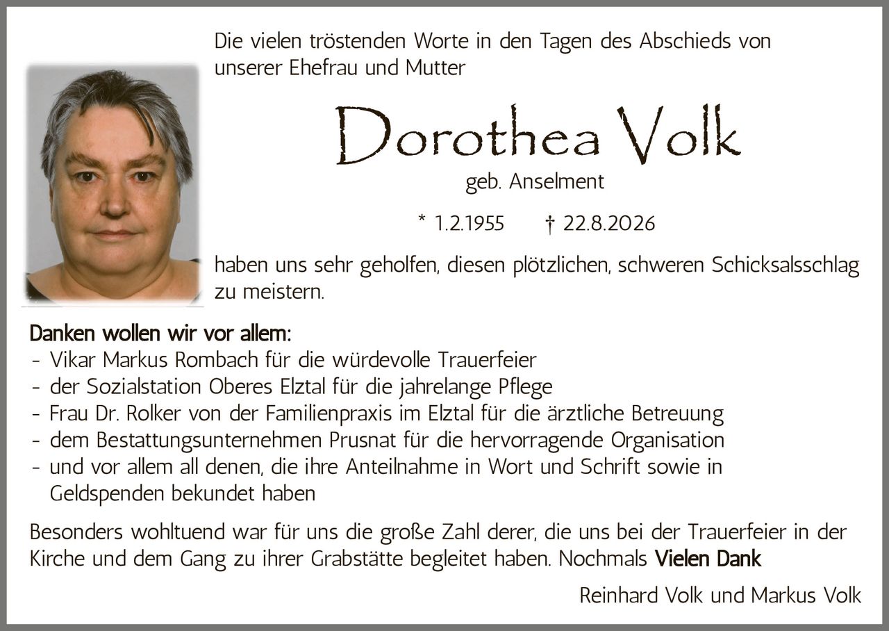 <p>Die vielen tröstenden Worte in den Tagen des Abschieds von unserer Ehefrau und Mutter</p>

<p><strong>Dorothea Volk</strong><br />geb. Anselment<br />* 1.2.1955 † 22.8.2026</p>

<p>haben uns sehr geholfen, diesen plötzlichen, schweren Schicksalsschlag zu meistern.</p>

<p><strong>Danken wollen wir vor allem:</strong><br />- Vikar Markus Rombach für die würdevolle Trauerfeier<br />- der Sozialstation Oberes Elztal für die jahrelange Pflege<br />- Frau Dr. Rolker von der Familienpraxis im Elztal für die ärztliche Betreuung<br />- dem Bestattungsunternehmen Prusnat für die hervorragende Organisation<br />- und vor allem all denen, die ihre Anteilnahme in Wort und Schrift sowie in Geldspenden bekundet haben</p>

<p>Besonders wohltuend war für uns die große Zahl derer, die uns bei der Trauerfeier in der Kirche und dem Gang zu ihrer Grabstätte begleitet haben. Nochmals <strong>Vielen Dank</strong></p>

<p>Reinhard Volk und Markus Volk</p>