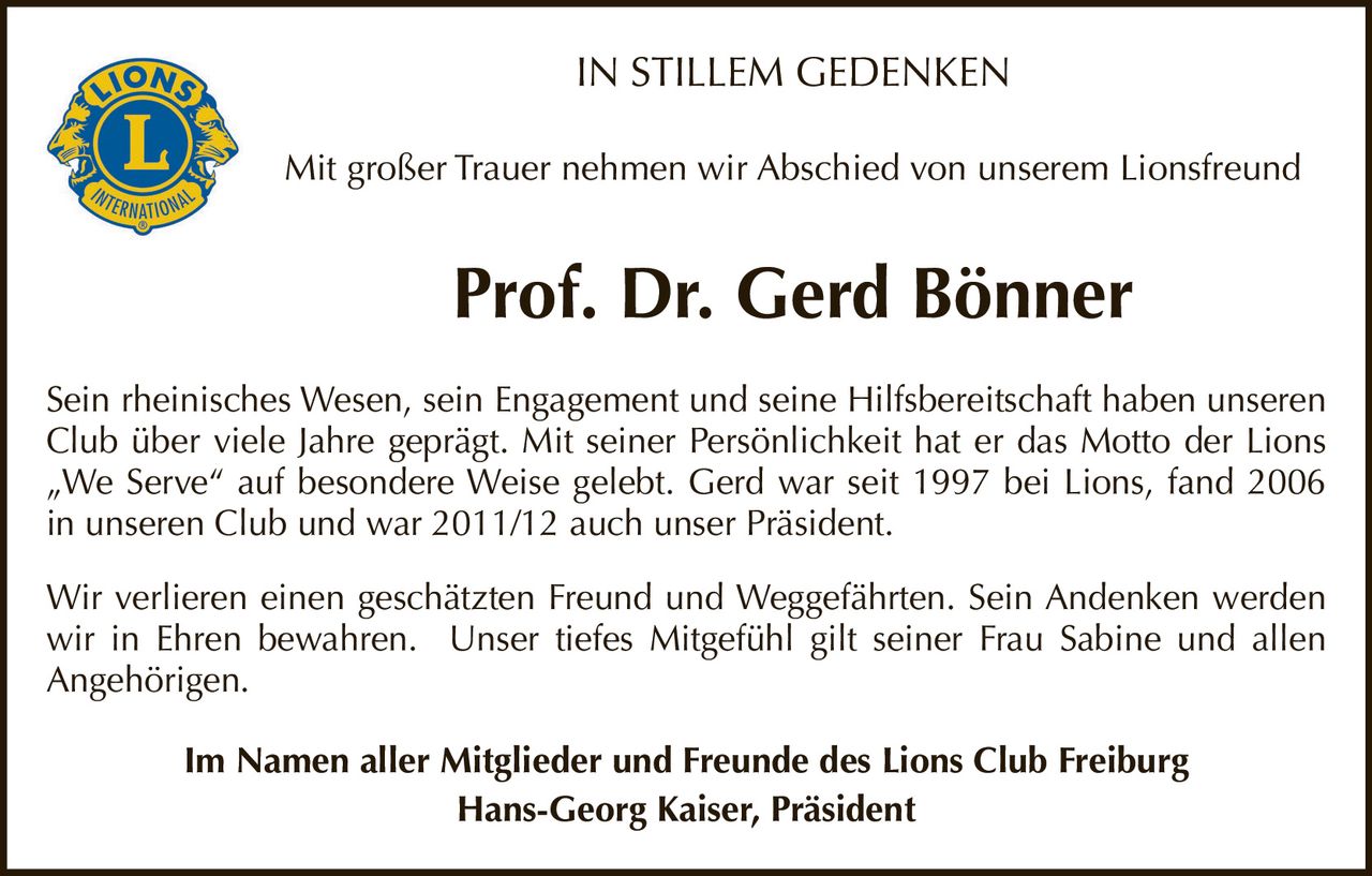 <p><strong>IN STILLEM GEDENKEN</strong></p><p>Mit großer Trauer nehmen wir Abschied von unserem Lionsfreund</p><p><strong>Prof. Dr. Gerd Bönner</strong></p><p>Sein rheinisches Wesen, sein Engagement und seine Hilfsbereitschaft haben unseren Club über viele Jahre geprägt. Mit seiner Persönlichkeit hat er das Motto der Lions „We Serve" auf besondere Weise gelebt. Gerd war seit 1997 bei Lions, fand 2006 in unseren Club und war 2011/12 auch unser Präsident.</p><p>Wir verlieren einen geschätzten Freund und Weggefährten. Sein Andenken werden wir in Ehren bewahren. Unser tiefes Mitgefühl gilt seiner Frau Sabine und allen Angehörigen.</p><p>Im Namen aller Mitglieder und Freunde des Lions Club Freiburg<br/><strong>Hans-Georg Kaiser, Präsident</strong></p>