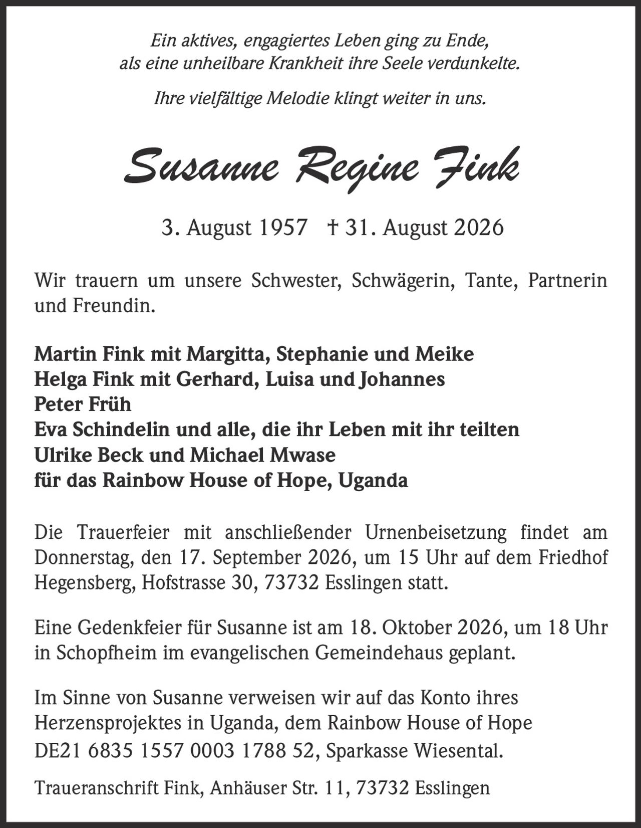 <p><i>Ein aktives, engagiertes Leben ging zu Ende, als eine unheilbare Krankheit ihre Seele verdunkelte. Ihre vielfältige Melodie klingt weiter in uns.</i></p><p><strong>Susanne Regine Fink</strong><br>3. August 1957 † 31. August 2026</p><p>Wir trauern um unsere Schwester, Schwägerin, Tante, Partnerin und Freundin.</p><p><strong>Martin Fink mit Margitta, Stephanie und Meike<br>Helga Fink mit Gerhard, Luisa und Johannes<br>Peter Früh<br>Eva Schindelin und alle, die ihr Leben mit ihr teilten<br>Ulrike Beck und Michael Mwase<br>für das Rainbow House of Hope, Uganda</strong></p><p>Die Trauerfeier mit anschließender Urnenbeisetzung findet am Donnerstag, den 17. September 2026, um 15 Uhr auf dem Friedhof Hegensberg, Hofstrasse 30, 73732 Esslingen statt.</p><p>Eine Gedenkfeier für Susanne ist am 18. Oktober 2026, um 18 Uhr in Schopfheim im evangelischen Gemeindehaus geplant.</p><p>Im Sinne von Susanne verweisen wir auf das Konto ihres Herzensprojektes in Uganda, dem Rainbow House of Hope DE21 6835 1557 0003 1788 52, Sparkasse Wiesental.</p><p>Traueranschrift Fink, Anhäuser Str. 11, 73732 Esslingen</p>