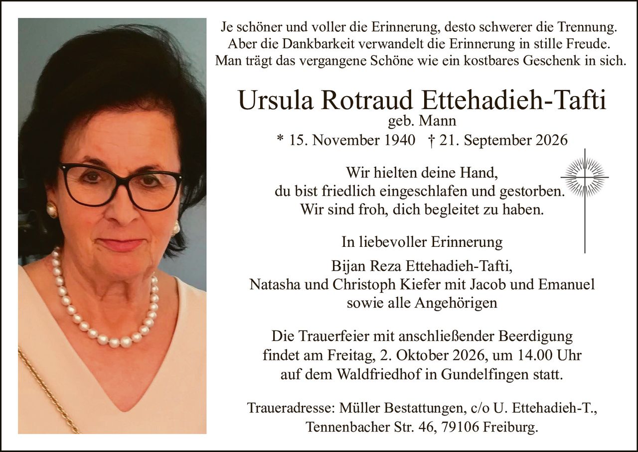 <p>geb. Mann</p>
<p>* 15. November 1940 † 21. September 2026</p>
<p>Je schöner und voller die Erinnerung, desto schwerer die Trennung.<br>Aber die Dankbarkeit verwandelt die Erinnerung in stille Freude.<br>Man trägt das vergangene Schöne wie ein kostbares Geschenk in sich.</p>
<p>Wir hielten deine Hand,<br>du bist friedlich eingeschlafen und gestorben.<br>Wir sind froh, dich begleitet zu haben.</p>
<p>In liebevoller Erinnerung</p>
<p>Bijan Reza Ettehadieh-Tafti,<br>Natasha und Christoph Kiefer mit Jacob und Emanuel<br>sowie alle Angehörigen</p>
<p>Die Trauerfeier mit anschließender Beerdigung<br>findet am Freitag, 2. Oktober 2026, um 14.00 Uhr<br>auf dem Waldfriedhof in Gundelfingen statt.</p>
<p>Traueradresse: Müller Bestattungen, c/o U. Ettehadieh-T.,<br>Tennenbacher Str. 46, 79106 Freiburg.</p>