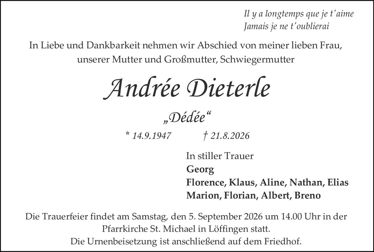 <p><i>Il y a longtemps que je t'aime<br>Jamais je ne t'oublierai</i></p><p>In Liebe und Dankbarkeit nehmen wir Abschied von meiner lieben Frau, unserer Mutter und Großmutter, Schwiegermutter</p><p><strong>Andrée Dieterle</strong><br>„Dédée"<br>* 14.9.1947     † 21.8.2026</p><p>In stiller Trauer<br><strong>Georg</strong><br><strong>Florence, Klaus, Aline, Nathan, Elias</strong><br><strong>Marion, Florian, Albert, Breno</strong></p><p>Die Trauerfeier findet am Samstag, den 5. September 2026 um 14.00 Uhr in der Pfarrkirche St. Michael in Löffingen statt.<br>Die Urnenbeisetzung ist anschließend auf dem Friedhof.</p>
