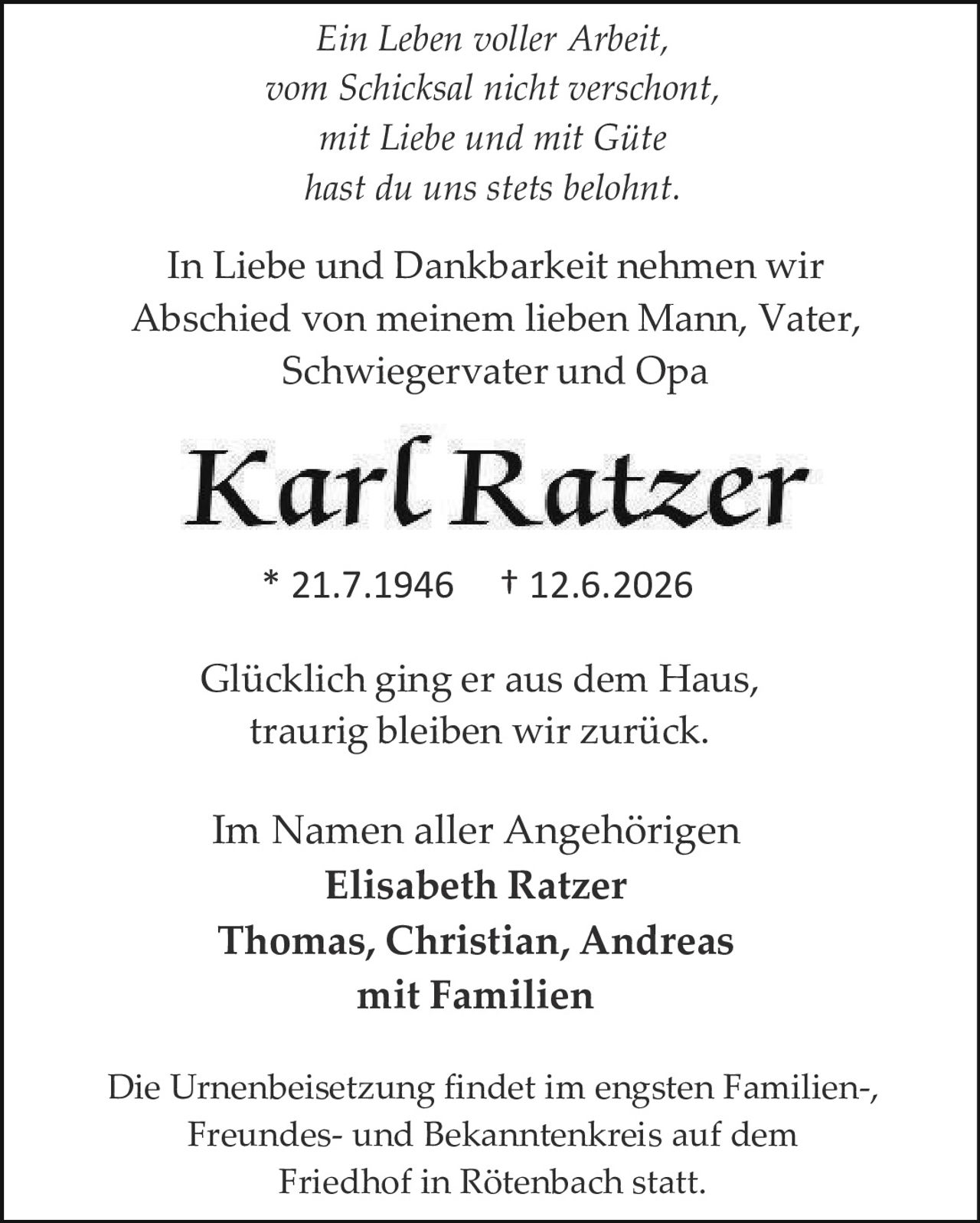 <p><i>Ein Leben voller Arbeit,<br/>vom Schicksal nicht verschont,<br/>mit Liebe und mit Güte<br/>hast du uns stets belohnt.</i></p><p>In Liebe und Dankbarkeit nehmen wir Abschied von meinem lieben Mann, Vater, Schwiegervater und Opa</p><p><strong>Karl Ratzer</strong></p><p>* 21.7.1946  † 12.6.2026</p><p><i>Glücklich ging er aus dem Haus,<br/>traurig bleiben wir zurück.</i></p><p>Im Namen aller Angehörigen<br/><strong>Elisabeth Ratzer<br/>Thomas, Christian, Andreas<br/>mit Familien</strong></p><p>Die Urnenbeisetzung findet im engsten Familien-, Freundes- und Bekanntenkreis auf dem Friedhof in Rötenbach statt.</p>