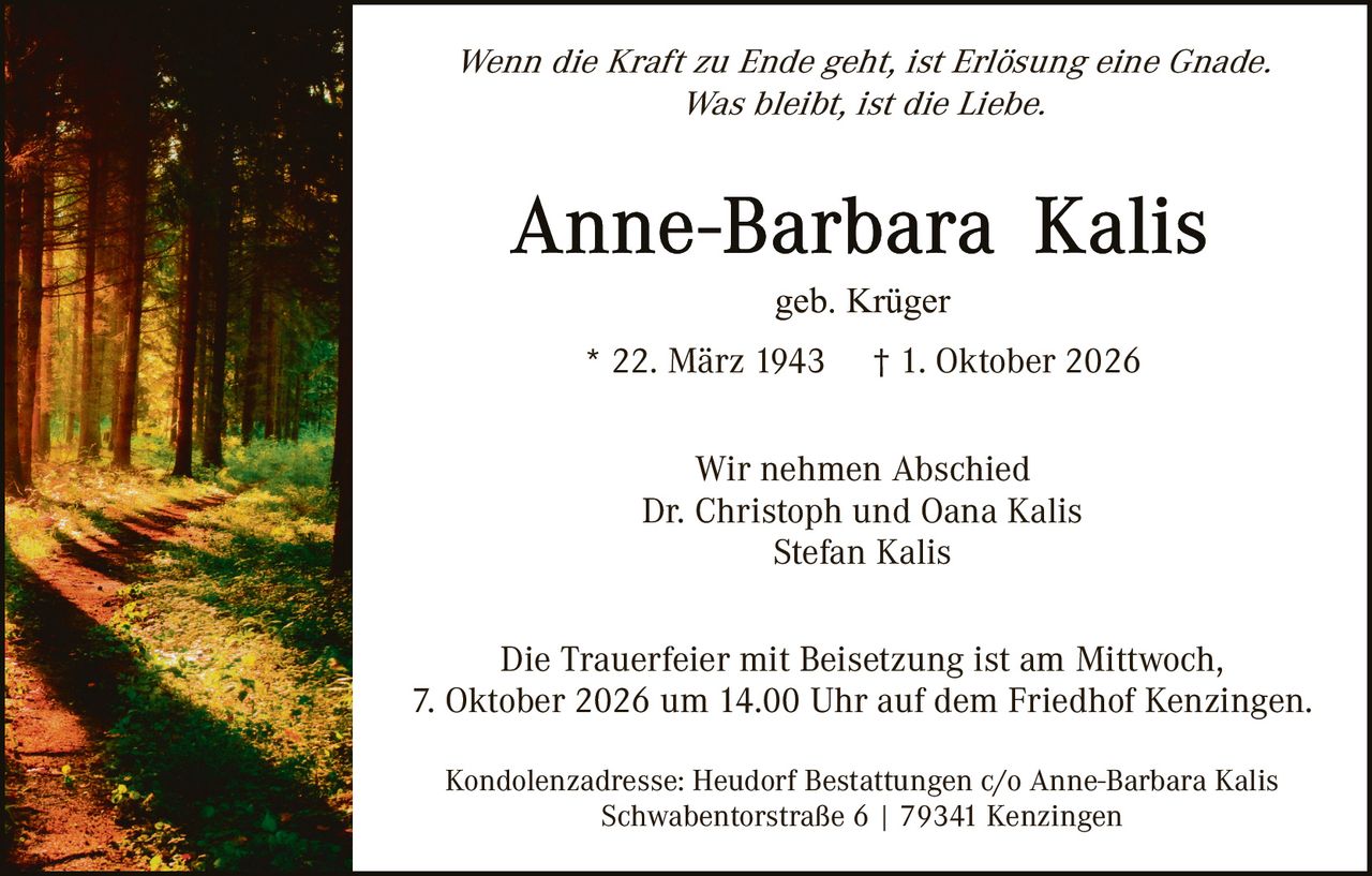 <p><i>Wenn die Kraft zu Ende geht, ist Erlösung eine Gnade.<br>Was bleibt, ist die Liebe.</i></p><p><strong>Anne-Barbara Kalis</strong><br>geb. Krüger</p><p>* 22. März 1943  † 1. Oktober 2026</p><p>Wir nehmen Abschied<br>Dr. Christoph und Oana Kalis<br>Stefan Kalis</p><p>Die Trauerfeier mit Beisetzung ist am Mittwoch, 7. Oktober 2026 um 14.00 Uhr auf dem Friedhof Kenzingen.</p><p>Kondolenzadresse: Heudorf Bestattungen c/o Anne-Barbara Kalis<br>Schwabentorstraße 6 | 79341 Kenzingen</p>