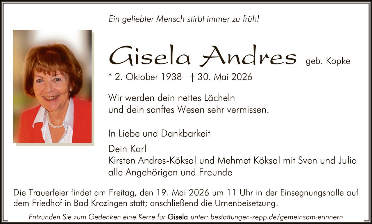 <p><i>Ein geliebter Mensch stirbt immer zu früh!</i></p>

<p><i>In Liebe und Dankbarkeit</i><br>
Wir werden dein nettes Lächeln<br>
und dein sanftes Wesen sehr vermissen.</p>

<p><strong>Gisela Andres</strong> geb. Kopke<br>
* 2. Oktober 1938 † 30. Mai 2026</p>

<p>Dein Karl<br>
Kirsten Andres-Köksal und Mehmet Köksal mit Sven und Julia<br>
alle Angehörigen und Freunde</p>

<p>Die Trauerfeier findet am Freitag, den 19. Mai 2026 um 11 Uhr in der Einsegnungshalle auf dem Friedhof in Bad Krozingen statt; anschließend die Urnenbeisetzung.</p>

<p><i>Entzünden Sie zum Gedenken eine Kerze für Gisela unter: bestattungen-zepp.de/gemeinsam-erinnern</i></p>