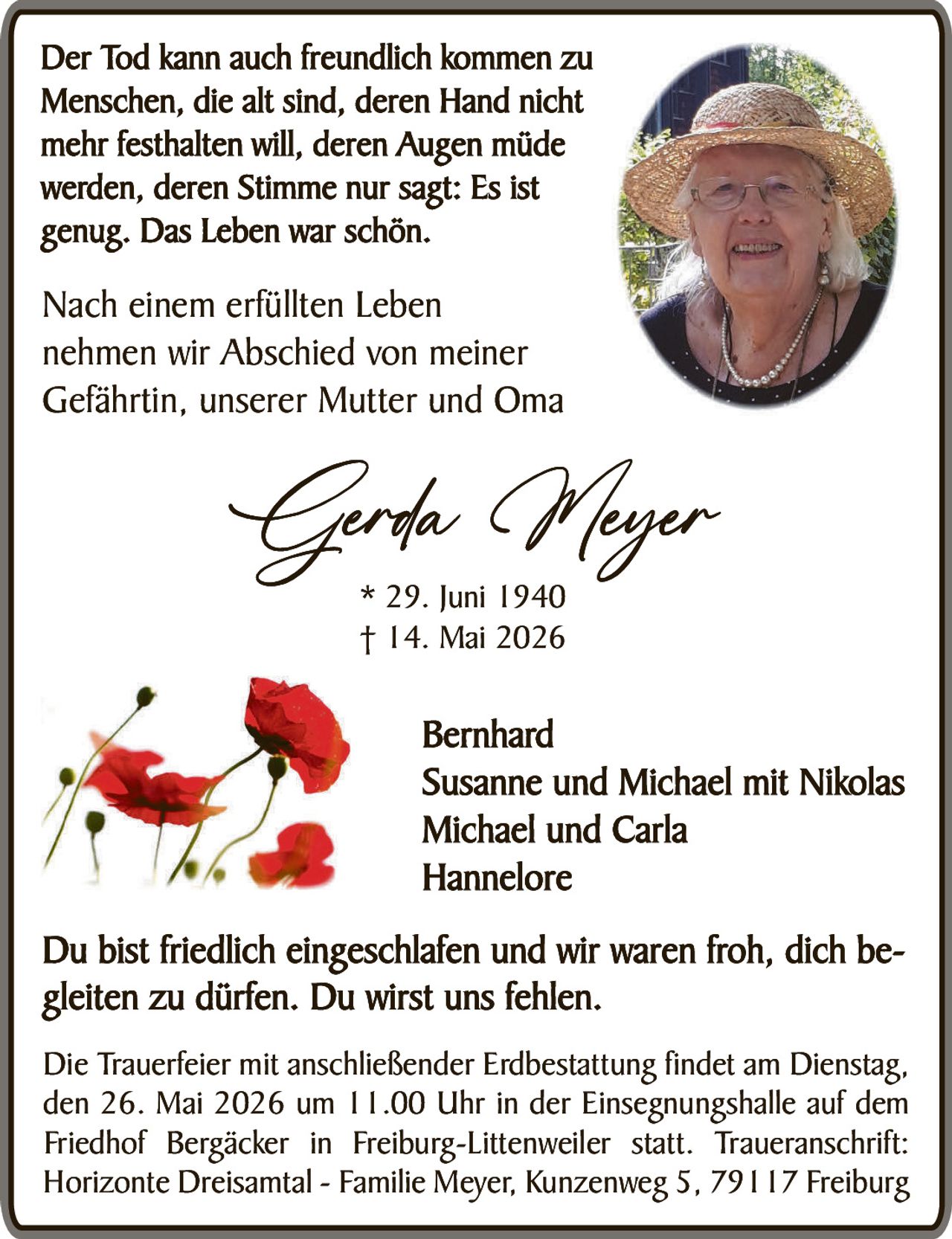 <p><strong>Der Tod kann auch freundlich kommen zu Menschen, die alt sind, deren Hand nicht mehr festhalten will, deren Augen müde werden, deren Stimme nur sagt: Es ist genug. Das Leben war schön.</strong></p>

<p>Nach einem erfüllten Leben nehmen wir Abschied von meiner Gefährtin, unserer Mutter und Oma</p>

<p><strong>Gerda Meyer</strong><br/>
* 29. Juni 1940<br/>
† 14. Mai 2026</p>

<p>Bernhard<br/>
Susanne und Michael mit Nikolas<br/>
Michael und Carla<br/>
Hannelore</p>

<p>Du bist friedlich eingeschlafen und wir waren froh, dich begleiten zu dürfen. Du wirst uns fehlen.</p>

<p>Die Trauerfeier mit anschließender Erdbestattung findet am Dienstag, den 26. Mai 2026 um 11.00 Uhr in der Einsegnungshalle auf dem Friedhof Bergäcker in Freiburg-Littenweiler statt. Traueranschrift: Horizonte Dreisamtal – Familie Meyer, Kunzenweg 5, 79117 Freiburg</p>
