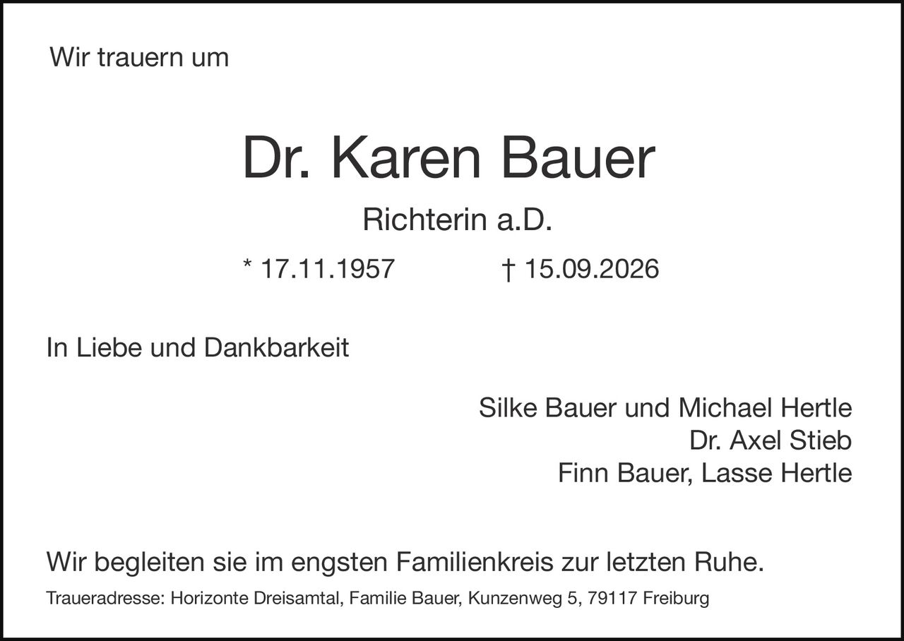 <p>Wir trauern um</p>

<p><strong>Dr. Karen Bauer</strong></p>

<p><strong>Richterin a.D.</strong></p>

<p>* 17.11.1957 † 15.09.2026</p>

<p>In Liebe und Dankbarkeit</p>

<p>Silke Bauer und Michael Hertle<br>
Dr. Axel Stieb<br>
Finn Bauer, Lasse Hertle</p>

<p>Wir begleiten sie im engsten Familienkreis zur letzten Ruhe.</p>

<p>Traueradresse: Horizonte Dreisamtal, Familie Bauer, Kunzenweg 5, 79117 Freiburg</p>