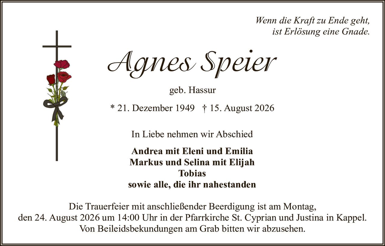 <p><i>Wenn die Kraft zu Ende geht, ist Erlösung eine Gnade.</i></p>

<p><strong>Agnes Speier</strong></p>

<p>geb. Hassur</p>

<p>* 21. Dezember 1949 † 15. August 2026</p>

<p>In Liebe nehmen wir Abschied</p>

<p><strong>Andrea mit Eleni und Emilia<br/>
Markus und Selina mit Elijah<br/>
Tobias<br/>
sowie alle, die ihr nahestanden</strong></p>

<p>Die Trauerfeier mit anschließender Beerdigung ist am Montag, den 24. August 2026 um 14:00 Uhr in der Pfarrkirche St. Cyprian und Justina in Kappel. Von Beileigsbekundungen am Grab bitten wir abzusehen.</p>