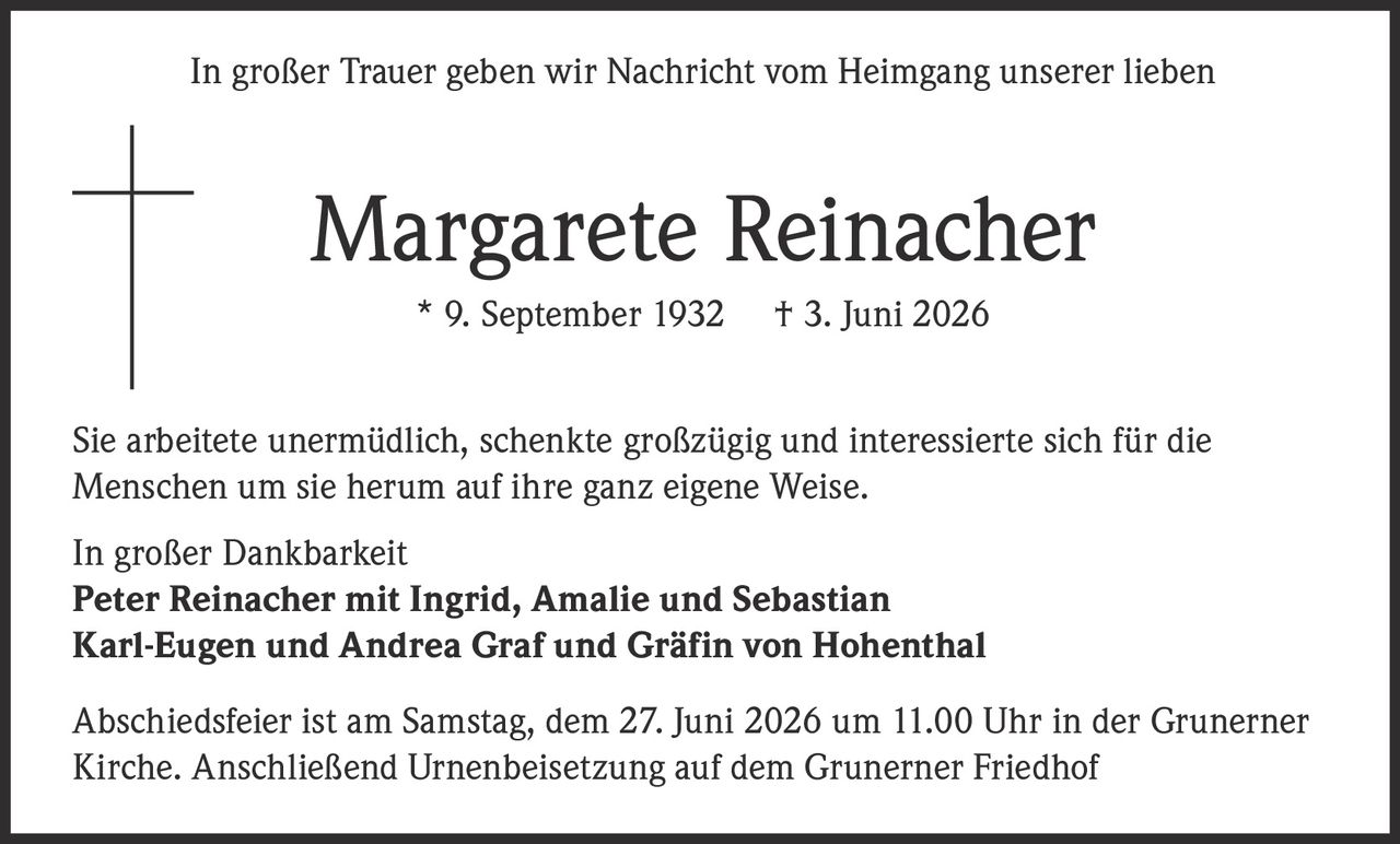 <p>In großer Trauer geben wir Nachricht vom Heimgang unserer lieben</p>
<p><strong>Margarete Reinacher</strong> * 9. September 1932 † 3. Juni 2026</p>
<p>Sie arbeitete unermüdlich, schenkte großzügig und interessierte sich für die Menschen um sie herum auf ihre ganz eigene Weise.</p>
<p>In großer Dankbarkeit<br>
<strong>Peter Reinacher mit Ingrid, Amalie und Sebastian</strong><br>
<strong>Karl-Eugen und Andrea Graf und Gräfin von Hohenthal</strong></p>
<p>Abschiedsfeier ist am Samstag, dem 27. Juni 2026 um 11.00 Uhr in der Grunerner Kirche. Anschließend Urnenbeisetzung auf dem Grunerner Friedhof</p>