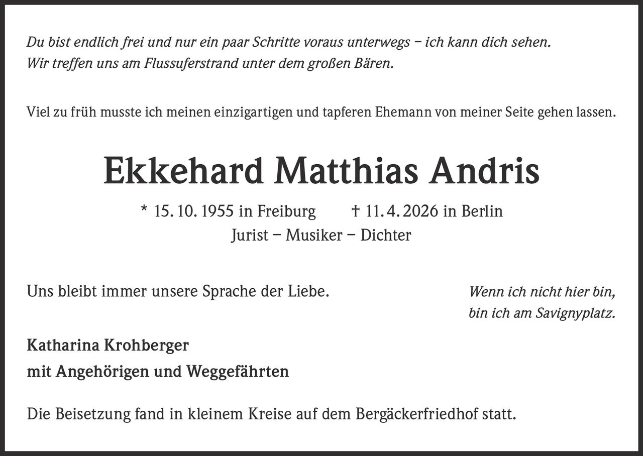 <p><i>Du bist endlich frei und nur ein paar Schritte voraus unterwegs – ich kann dich sehen.<br>Wir treffen uns am Flussuferstrand unter dem großen Bären.</i></p><p>Viel zu früh musste ich meinen einzigartigen und tapferen Ehemann von meiner Seite gehen lassen.</p><p><strong>Ekkehard Matthias Andris</strong><br>* 15. 10. 1955 in Freiburg     † 11. 4. 2026 in Berlin<br>Jurist – Musiker – Dichter</p><p>Uns bleibt immer unsere Sprache der Liebe. <i>Wenn ich nicht hier bin, bin ich am Savignyplatz.</i></p><p><strong>Katharina Krohberger</strong><br>mit Angehörigen und Weggefährten</p><p>Die Beisetzung fand in kleinem Kreise auf dem Bergäckerfriedhof statt.</p>