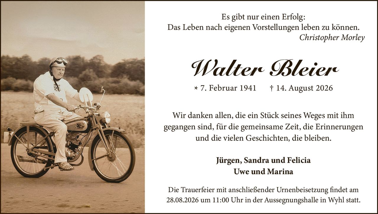 <p><strong>Walter Bleier</strong></p>
<p>* 7. Februar 1941 † 14. August 2026</p>
<p><i>Es gibt nur einen Erfolg:<br/>Das Leben nach eigenen Vorstellungen leben zu können.<br/>Christopher Morley</i></p>
<p>Wir danken allen, die ein Stück seines Weges mit ihm gegangen sind, für die gemeinsame Zeit, die Erinnerungen und die vielen Geschichten, die bleiben.</p>
<p><strong>Jürgen, Sandra und Felicia</strong><br/>
<strong>Uwe und Marina</strong></p>
<p>Die Trauerfeier mit anschließender Urnenbeisetzung findet am 28.08.2026 um 11:00 Uhr in der Aussegnungshalle in Wyhl statt.</p>