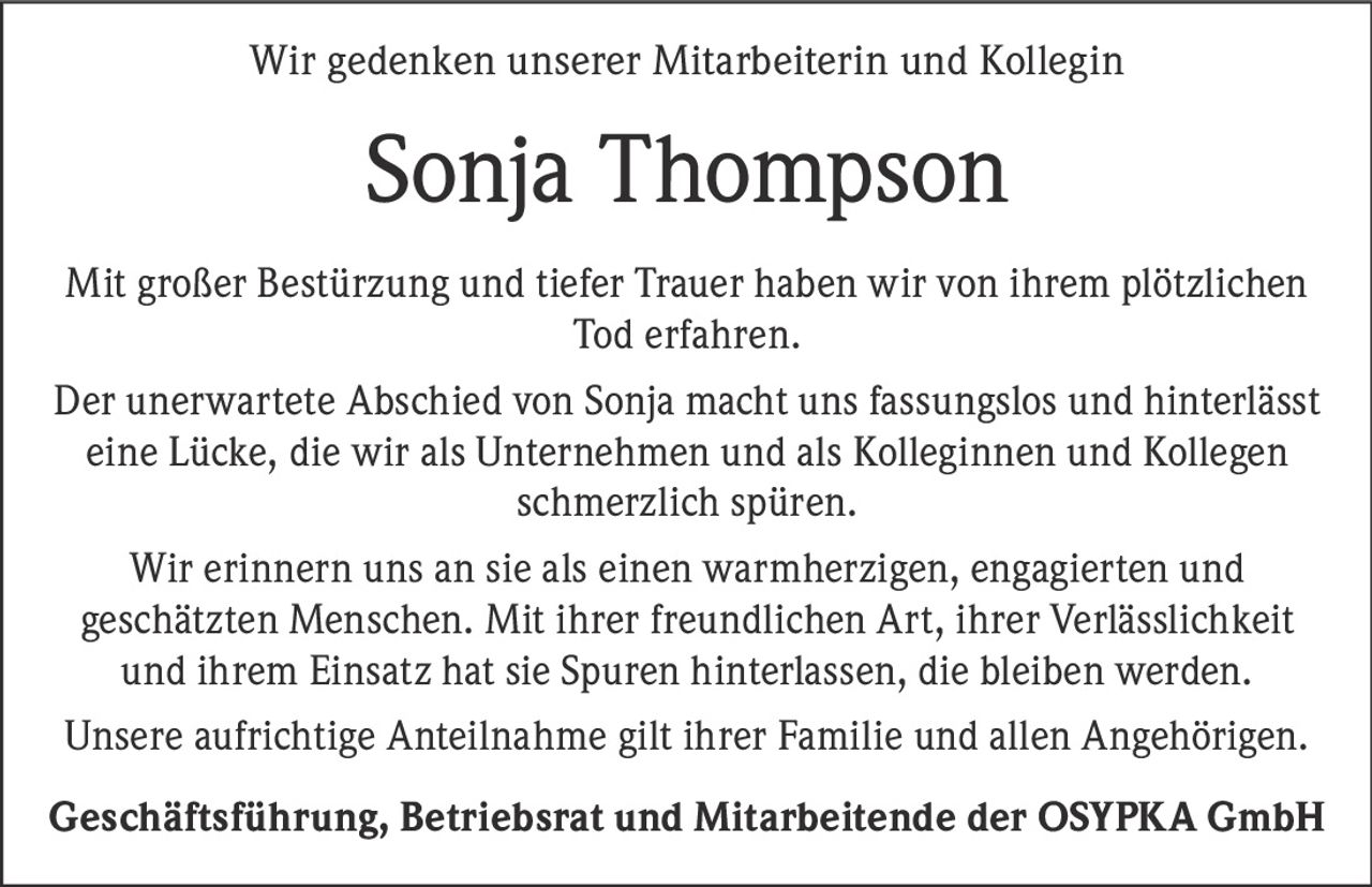 <p>Wir gedenken unserer Mitarbeiterin und Kollegin</p>

<p>Mit großer Bestürzung und tiefer Trauer haben wir von ihrem plötzlichen Tod erfahren.</p>

<p>Der unerwartete Abschied von Sonja macht uns fassungslos und hinterlässt eine Lücke, die wir als Unternehmen und als Kolleginnen und Kollegen schmerzlich spüren.</p>

<p>Wir erinnern uns an sie als einen warmherzigen, engagierten und geschätzten Menschen. Mit ihrer freundlichen Art, ihrer Verlässlichkeit und ihrem Einsatz hat sie Spuren hinterlassen, die bleiben werden.</p>

<p>Unsere aufrichtige Anteilnahme gilt ihrer Familie und allen Angehörigen.</p>

<p><strong>Geschäftsführung, Betriebsrat und Mitarbeitende der OSYPKA GmbH</strong></p>