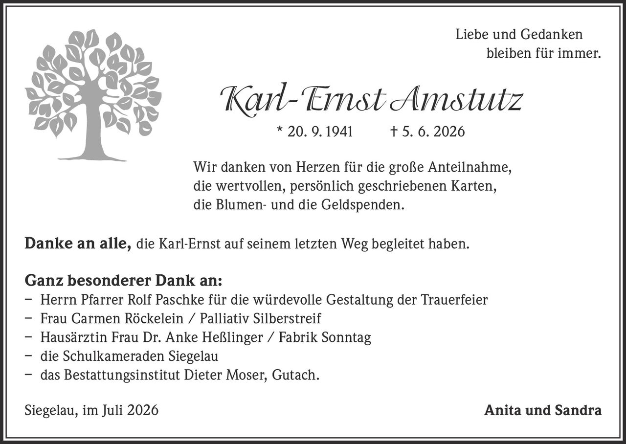 <p><i>Liebe und Gedanken bleiben für immer.</i></p><p><strong>Karl-Ernst Amstutz</strong><br/>* 20. 9. 1941 † 5. 6. 2026</p><p>Wir danken von Herzen für die große Anteilnahme, die wertvollen, persönlich geschriebenen Karten, die Blumen- und die Geldspenden.</p><p><strong>Danke an alle,</strong> die Karl-Ernst auf seinem letzten Weg begleitet haben.</p><p><strong>Ganz besonderer Dank an:</strong><br/>– Herrn Pfarrer Rolf Paschke für die würdevolle Gestaltung der Trauerfeier<br/>– Frau Carmen Röckelein / Palliativ Silberstreif<br/>– Hausärztin Frau Dr. Anke Heßlinger / Fabrik Sonntag<br/>– die Schulkameraden Siegelau<br/>– das Bestattungsinstitut Dieter Moser, Gutach.</p><p>Siegelau, im Juli 2026<br/><strong>Anita und Sandra</strong></p>