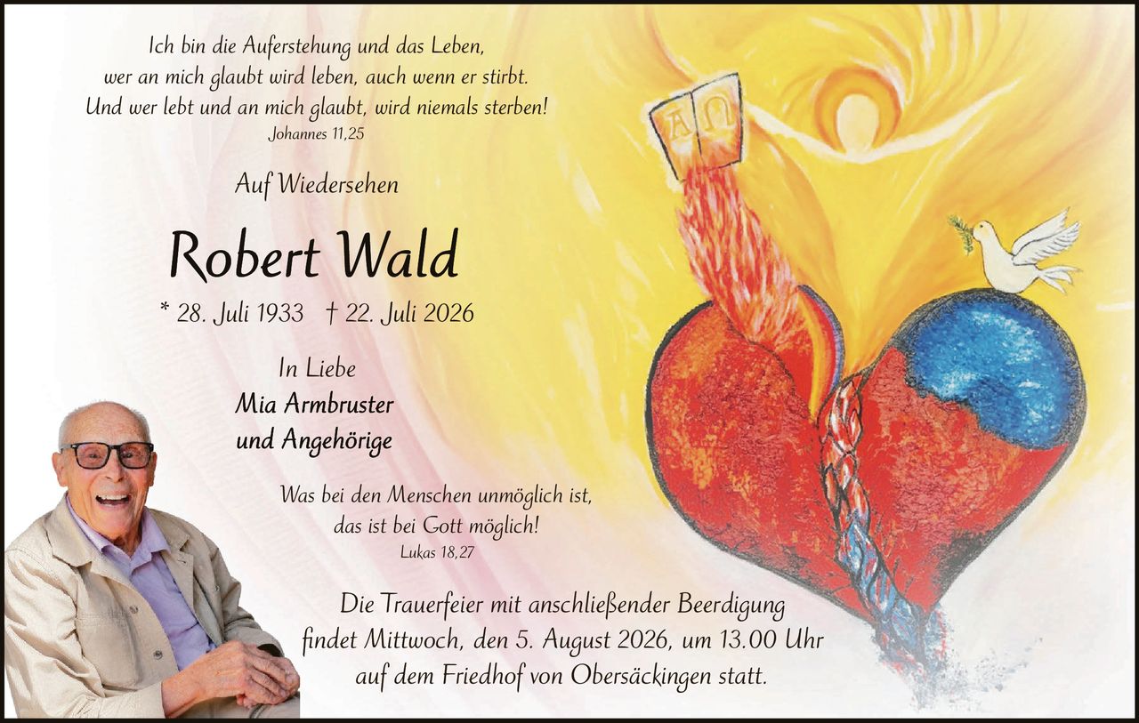 <p><i>Ich bin die Auferstehung und das Leben,<br>wer an mich glaubt wird leben, auch wenn er stirbt.<br>Und wer lebt und an mich glaubt, wird niemals sterben! Johannes 11,25</i></p><p><i>Auf Wiedersehen</i></p><p><strong>Robert Wald</strong><br>* 28. Juli 1933 † 22. Juli 2026</p><p><i>In Liebe<br>Mia Armbruster<br>und Angehörige</i></p><p><i>Was bei den Menschen unmöglich ist,<br>das ist bei Gott möglich!<br>Lukas 18,27</i></p><p><i>Die Trauerfeier mit anschließender Beerdigung<br>findet Mittwoch, den 5. August 2026, um 13.00 Uhr<br>auf dem Friedhof von Obersäckingen statt.</i></p>