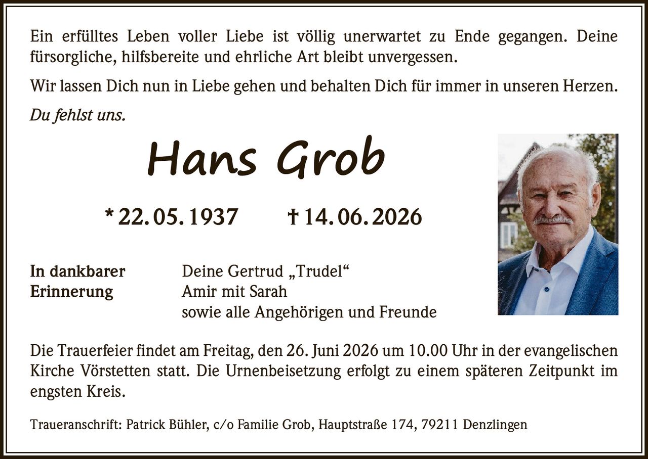 <p>Ein erfülltes Leben voller Liebe ist völlig unerwartet zu Ende gegangen. Deine fürsorgliche, hilfsbereite und ehrliche Art bleibt unvergessen.</p>

<p>Wir lassen Dich nun in Liebe gehen und behalten Dich für immer in unseren Herzen.</p>

<p><i>Du fehlst uns.</i></p>

<p><strong>Hans Grob</strong><br>
* 22. 05. 1937 † 14. 06. 2026</p>

<p>In dankbarer<br>
Erinnerung</p>

<p>Deine Gertrud „Trudel"<br>
Amir mit Sarah<br>
sowie alle Angehörigen und Freunde</p>

<p>Die Trauerfeier findet am Freitag, den 26. Juni 2026 um 10.00 Uhr in der evangelischen Kirche Vörstetten statt. Die Urnenbeisetzung erfolgt zu einem späteren Zeitpunkt im engsten Kreis.</p>

<p>Traueranschrift: Patrick Bühler, c/o Familie Grob, Hauptstraße 174, 79211 Denzlingen</p>