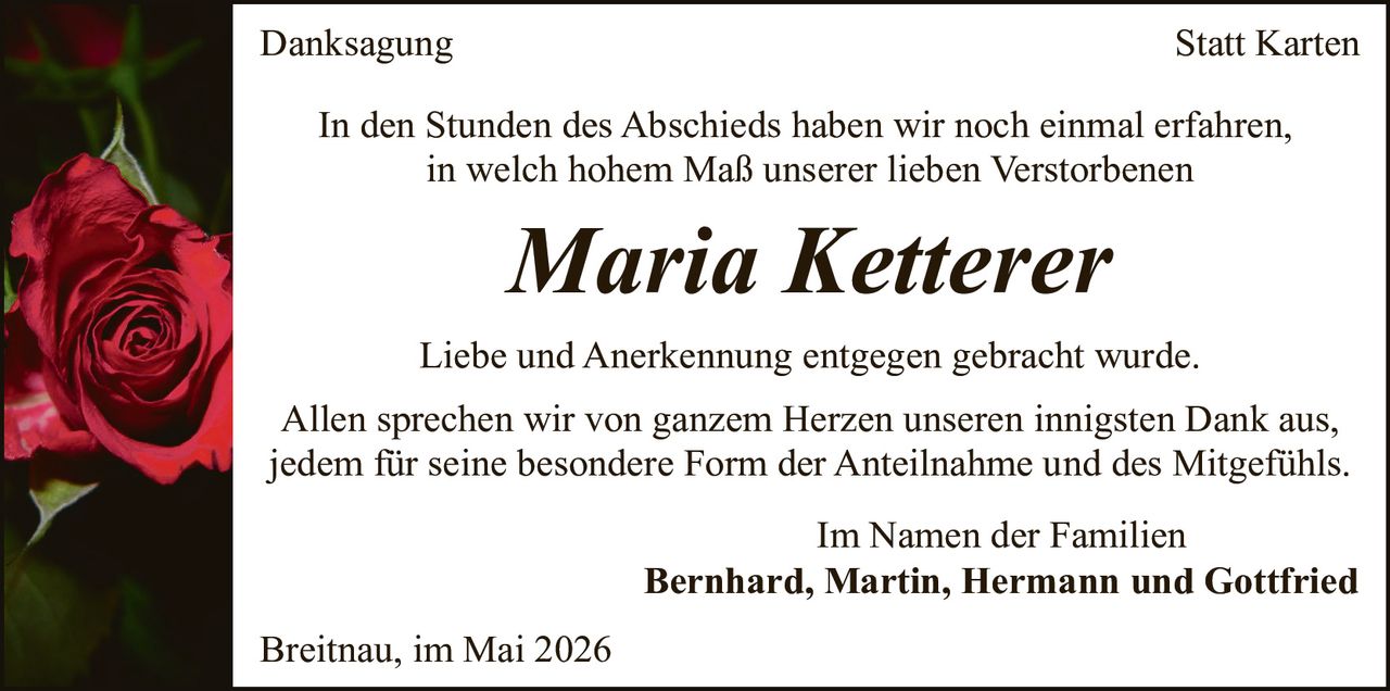 <p><strong>Danksagung</strong></p>

<p>In den Stunden des Abschieds haben wir noch einmal erfahren, in welch hohem Maße unserer lieben Verstorbenen</p>

<p><i>Maria Ketterer</i></p>

<p>Liebe und Anerkennung entgegen gebracht wurde.</p>

<p>Allen sprechen wir von ganzem Herzen unseren innigsten Dank aus, jedem für seine besondere Form der Anteilnahme und des Mitgefühls.</p>

<p>Im Namen der Familien<br><strong>Bernhard, Martin, Hermann und Gottfried</strong></p>

<p>Breitnau, im Mai 2026</p>
