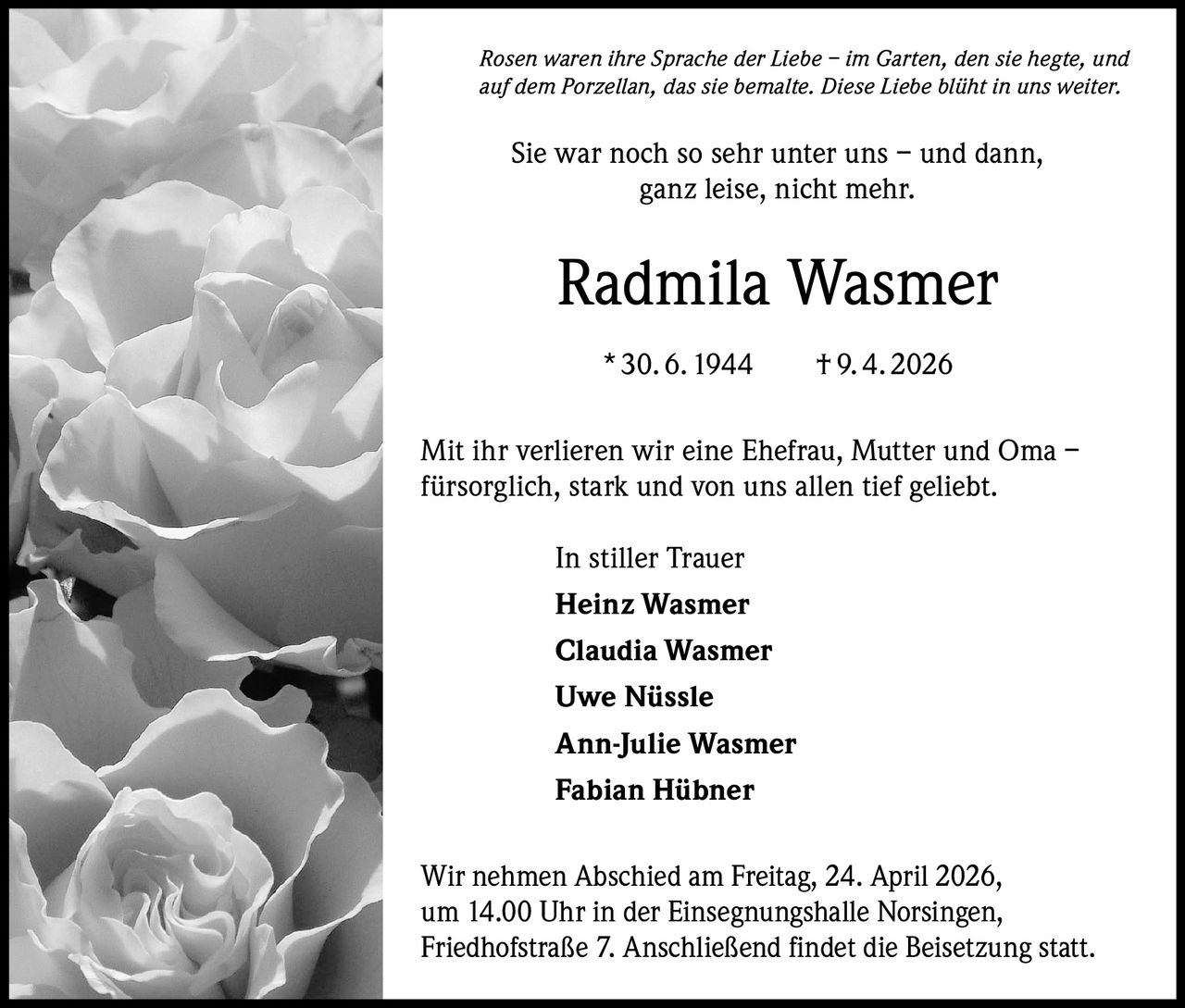 Rosen waren ihre Sprache der Liebe – im Garten, den sie hegte, und
auf dem Porzellan, das sie bemalte. Diese Liebe blüht in uns weiter.

Sie war noch so sehr unter uns – und dann,
ganz leise, nicht mehr.

Radmila Wasmer
* 30. 6. 1944   † 9. 4. 2026
Mit ihr verlieren wir eine Ehefrau, Mutter und Oma –
fürsorglich, stark und von uns allen tief geliebt.
In stiller Trauer
Heinz Wasmer
Claudia Wasmer
Uwe Nüssle
Ann-Julie Wasmer
Fabian Hübner
Wir nehmen Abschied am Freitag, 24. April 2026,
um 14.00 Uhr in der Einsegnungshalle Norsingen,
Friedhofstraße 7. Anschließend findet die Beisetzung statt.
