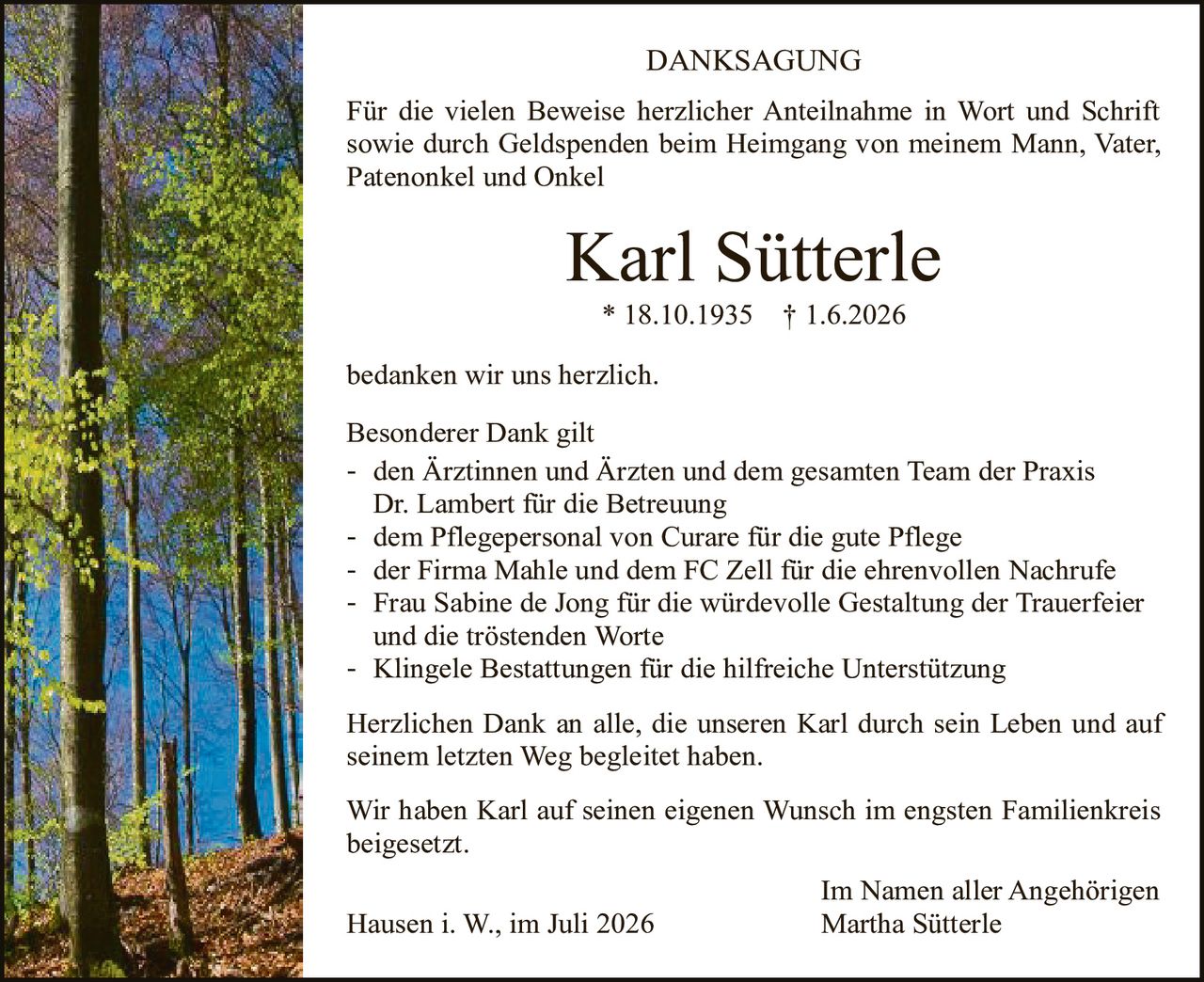 <p><strong>DANKSAGUNG</strong></p>

<p>Für die vielen Beweise herzlicher Anteilnahme in Wort und Schrift sowie durch Geldspenden beim Heimgang von meinem Mann, Vater, Patenonkel und Onkel</p>

<p><strong>Karl Sütterle</strong></p>

<p>* 18.10.1935 † 1.6.2026</p>

<p>bedanken wir uns herzlich.</p>

<p>Besonderer Dank gilt</p>

<p>- den Ärztinnen und Ärzten und dem gesamten Team der Praxis Dr. Lambert für die Betreuung<br>
- dem Pflegepersonal von Curare für die gute Pflege<br>
- der Firma Mahle und dem FC Zell für die ehrenvollen Nachrufe<br>
- Frau Sabine de Jong für die würdevolle Gestaltung der Trauerfeier und die tröstenden Worte<br>
- Klingele Bestattungen für die hilfreiche Unterstützung</p>

<p>Herzlichen Dank an alle, die unseren Karl durch sein Leben und auf seinem letzten Weg begleitet haben.</p>

<p>Wir haben Karl auf seinen eigenen Wunsch im engsten Familienkreis beigesetzt.</p>

<p>Im Namen aller Angehörigen<br>
Martha Sütterle</p>

<p>Hausen i. W., im Juli 2026</p>