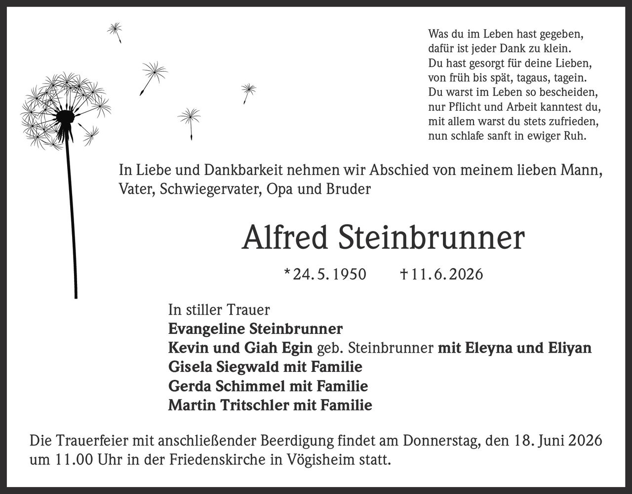<p>Was du im Leben hast gegeben,<br>
dafür ist jeder Dank zu klein.<br>
Du hast gesorgt für deine Lieben,<br>
von früh bis spät, tagaus, tagein.<br>
Du warst im Leben so bescheiden,<br>
nur Pflicht und Arbeit kanntest du,<br>
mit allem warst du stets zufrieden,<br>
nun schlafe sanft in ewiger Ruh.</p>

<p>In Liebe und Dankbarkeit nehmen wir Abschied von meinem lieben Mann, Vater, Schwiegervater, Opa und Bruder</p>

<p><strong>Alfred Steinbrunner</strong><br>
* 24. 5. 1950 † 11. 6. 2026</p>

<p><strong>In stiller Trauer</strong><br>
Evangeline Steinbrunner<br>
Kevin und Giah Egin geb. Steinbrunner mit Eleyna und Eliyan<br>
Gisela Siegwald mit Familie<br>
Gerda Schimmel mit Familie<br>
Martin Tritschler mit Familie</p>

<p>Die Trauerfeier mit anschließender Beerdigung findet am Donnerstag, den 18. Juni 2026 um 11.00 Uhr in der Friedenskirche in Vögisheim statt.</p>