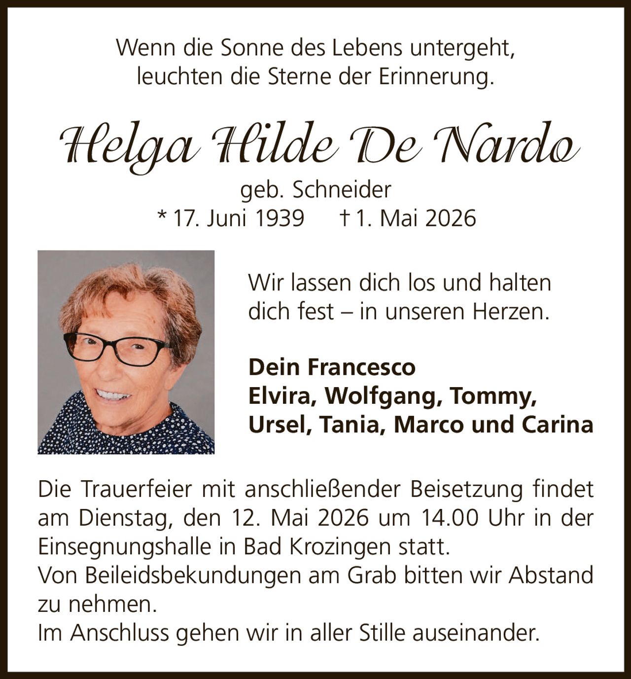 <p>Wenn die Sonne des Lebens untergeht,<br>leuchten die Sterne der Erinnerung.</p><p><strong>Helga Hilde De Nardo</strong><br>geb. Schneider<br>* 17. Juni 1939 † 1. Mai 2026</p><p>Wir lassen dich los und halten<br>dich fest – in unseren Herzen.</p><p>Dein Francesco<br>Elvira, Wolfgang, Tommy,<br>Ursel, Tania, Marco und Carina</p><p>Die Trauerfeier mit anschließender Beisetzung findet<br>am Dienstag, den 12. Mai 2026 um 14.00 Uhr in der<br>Einsegnungshalle in Bad Krozingen statt.<br>Von Beileidsbekundungen am Grab bitten wir Abstand<br>zu nehmen.<br>Im Anschluss gehen wir in aller Stille auseinander.</p>