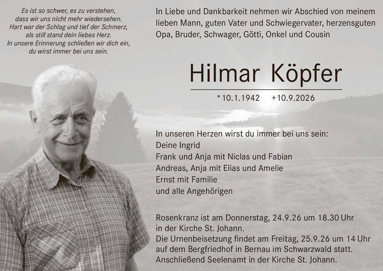 <p><strong>In Liebe und Dankbarkeit nehmen wir Abschied von meinem lieben Mann, guten Vater und Schwiegervater, herzensguten Opa, Bruder, Schwager, Götti, Onkel und Cousin</strong></p>

<p><strong>Hilmar Köpfer</strong> *10.1.1942 +10.9.2026</p>

<p>In unseren Herzen wirst du immer bei uns sein:</p>

<p>Deine Ingrid<br/>
Frank und Anja mit Niclas und Fabian<br/>
Andreas, Anja mit Elias und Amelie<br/>
Ernst mit Familie<br/>
und alle Angehörigen</p>

<p><i>Es ist so schwer, es zu verstehen,<br/>
dass wir uns nicht mehr wiedersehen.<br/>
Hart war der Schlag und tief der Schmerz,<br/>
als still stand dein liebes Herz.<br/>
In unsere Erinnerung schließen wir dich ein,<br/>
du wirst immer bei uns sein.</i></p>

<p>Rosenkranz ist am Donnerstag, 24.9.26 um 18.30 Uhr in der Kirche St. Johann.</p>

<p>Die Urnenbeisetzung findet am Freitag, 25.9.26 um 14 Uhr auf dem Bergfriedhof in Bernau im Schwarzwald statt.</p>

<p>Anschließend Seelenamt in der Kirche St. Johann.</p>