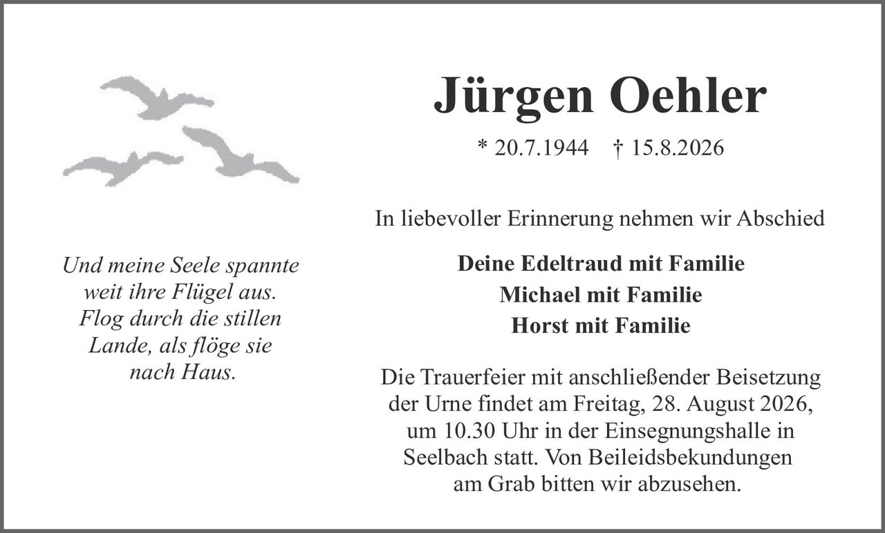 <p>* 20.7.1944 † 15.8.2026</p>

<p><i>Und meine Seele spannte<br>weit ihre Flügel aus.<br>Flog durch die stillen<br>Lande, als flöge sie<br>nach Haus.</i></p>

<p>In liebevoller Erinnerung nehmen wir Abschied</p>

<p><strong>Deine Edeltraud mit Familie<br>Michael mit Familie<br>Horst mit Familie</strong></p>

<p>Die Trauerfeier mit anschließender Beisetzung der Urne findet am Freitag, 28. August 2026, um 10.30 Uhr in der Einsegnungshalle in Seelbach statt. Von Beileidesbekundungen am Grab bitten wir abzusehen.</p>