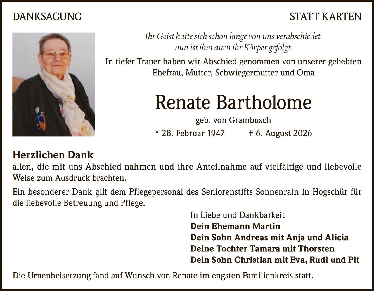 <p><strong>DANKSAGUNG STATT KARTEN</strong></p><p><i>Ihr Geist hatte sich schon lange von uns verabschiedet,<br>nun ist ihm auch ihr Körper gefolgt.</i></p><p>In tiefer Trauer haben wir Abschied genommen von unserer geliebten<br>Ehefrau, Mutter, Schwiegermutter und Oma</p><p><strong>Renate Bartholome geb. von Grambusch</strong><br>* 28. Februar 1947 † 6. August 2026</p><p><strong>Herzlichen Dank</strong><br>allen, die mit uns Abschied nahmen und ihre Anteilnahme auf vielfältige und liebevolle Weise zum Ausdruck brachten.</p><p>Ein besonderer Dank gilt dem Pflegepersonal des Seniorenstifts Sonnenrain in Hogschür für die liebevolle Betreuung und Pflege.</p><p>In Liebe und Dankbarkeit<br><strong>Dein Ehemann Martin</strong><br><strong>Dein Sohn Andreas mit Anja und Alicia</strong><br><strong>Deine Tochter Tamara mit Thorsten</strong><br><strong>Dein Sohn Christian mit Eva, Rudi und Pit</strong></p><p>Die Urnenbeisetzung fand auf Wunsch von Renate im engsten Familienkreis statt.</p>