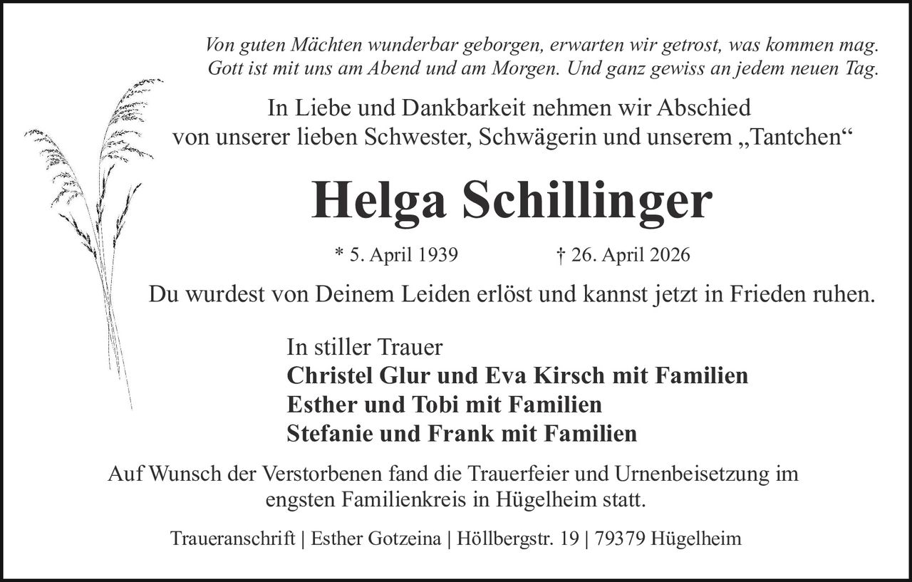 <p><i>Von guten Mächten wunderbar geborgen, erwarten wir getrost, was kommen mag.<br>Gott ist mit uns am Abend und am Morgen. Und ganz gewiss an jedem neuen Tag.</i></p><p>In Liebe und Dankbarkeit nehmen wir Abschied<br>von unserer lieben Schwester, Schwägerin und unserem „Tantchen“</p><p><strong>Helga Schillinger</strong><br>* 5. April 1939 † 26. April 2026</p><p>Du wurdest von Deinem Leiden erlöst und kannst jetzt in Frieden ruhen.</p><p>In stiller Trauer<br><strong>Christel Glur und Eva Kirsch mit Familien<br>Esther und Tobi mit Familien<br>Stefanie und Frank mit Familien</strong></p><p>Auf Wunsch der Verstorbenen fand die Trauerfeier und Urnenbeisetzung im<br>engsten Familienkreis in Hügelheim statt.</p><p>Traueranschrift | Esther Gotzeina | Höllbergstr. 19 | 79379 Hügelheim</p>