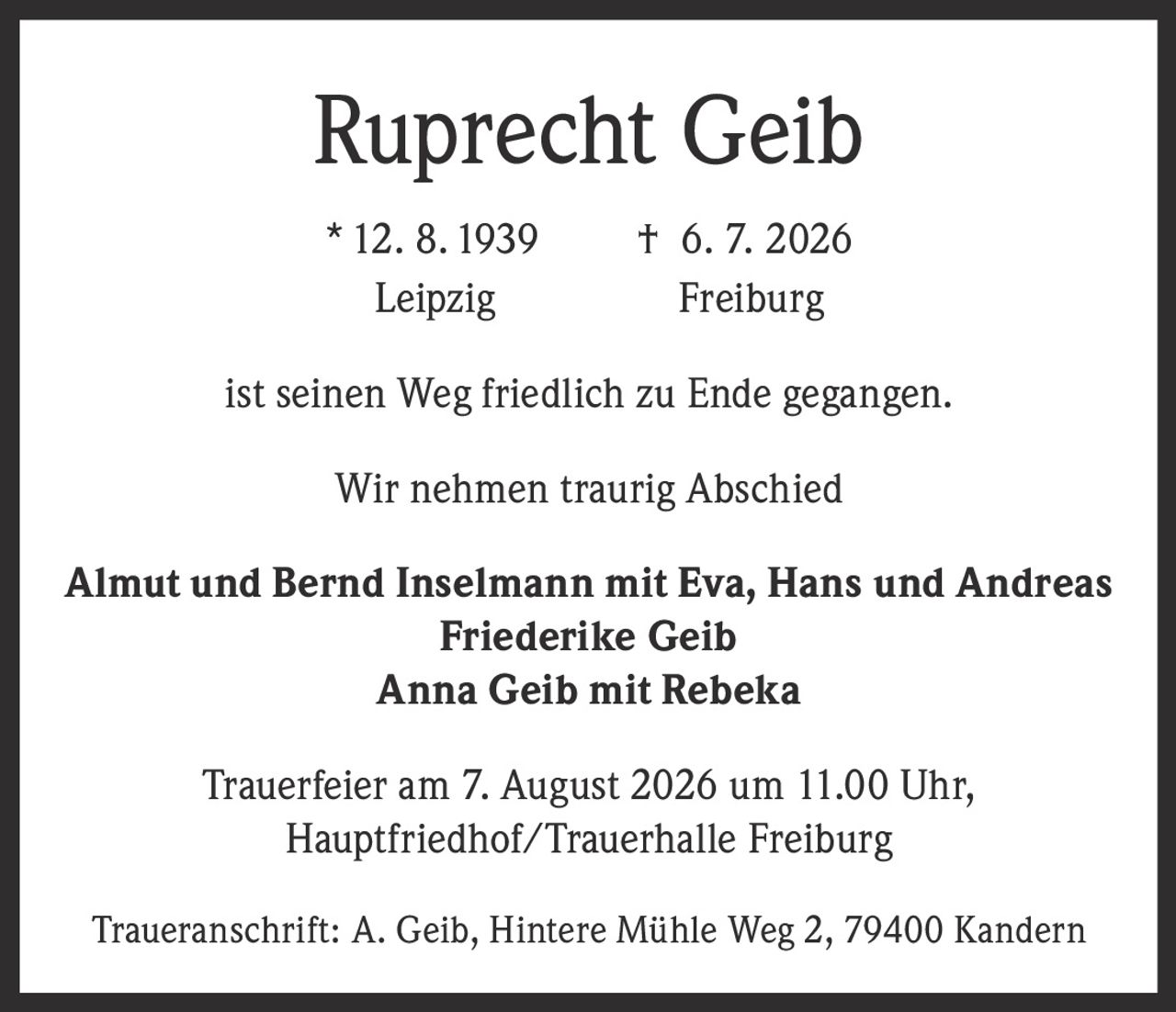<p><strong>Ruprecht Geib</strong><br/>
* 12. 8. 1939 † 6. 7. 2026<br/>
Leipzig Freiburg</p>

<p>ist seinen Weg friedlich zu Ende gegangen.</p>

<p>Wir nehmen traurig Abschied</p>

<p><strong>Almut und Bernd Inselmann mit Eva, Hans und Andreas<br/>
Friederike Geib<br/>
Anna Geib mit Rebeka</strong></p>

<p>Trauerfeier am 7. August 2026 um 11.00 Uhr,<br/>
Hauptfriedhof/Trauerhalle Freiburg</p>

<p>Traueranschrift: A. Geib, Hintere Mühle Weg 2, 79400 Kandern</p>