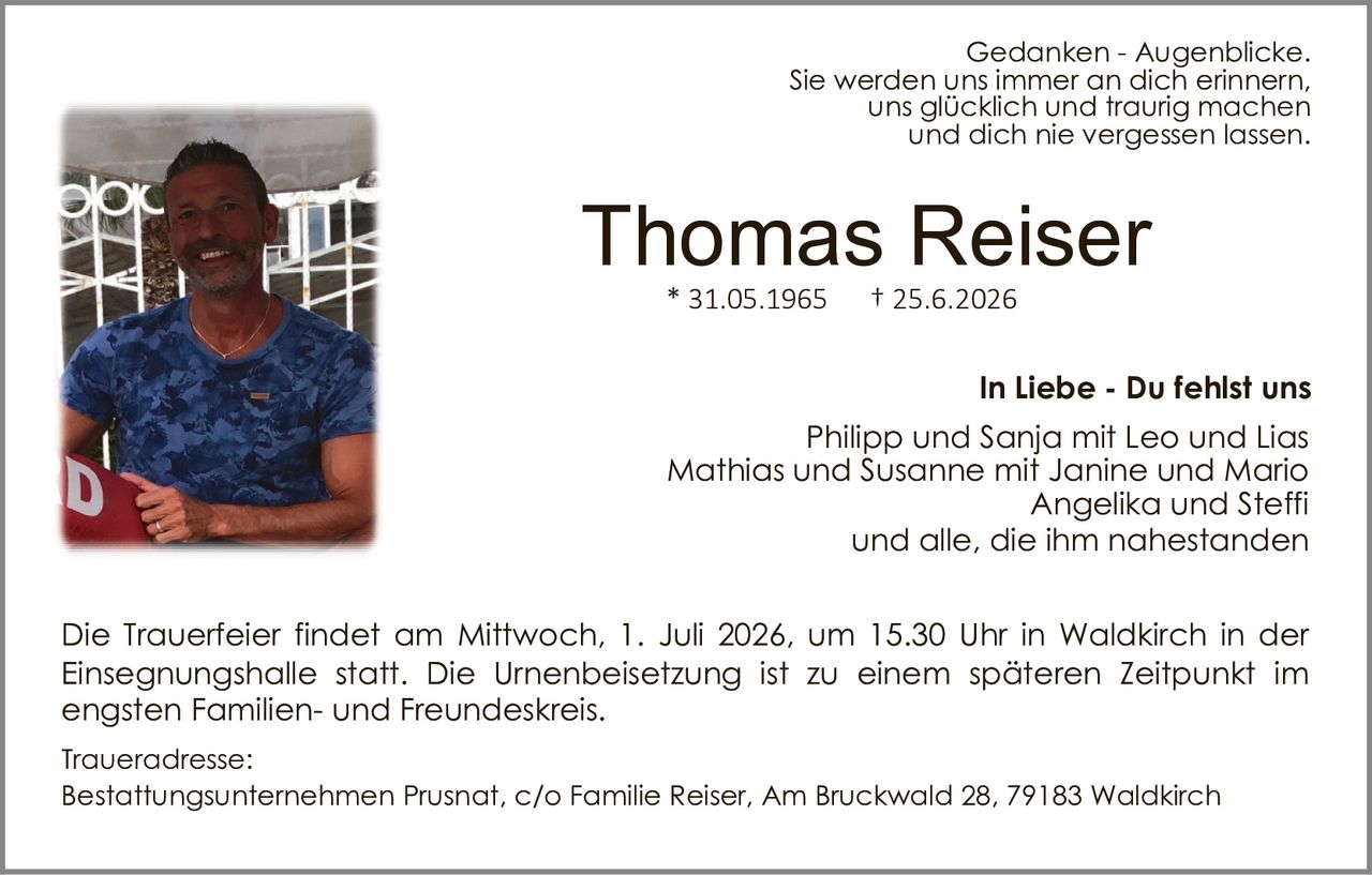 <p>* 31.05.1965 † 25.6.2026</p>
<p><strong>In Liebe - Du fehlst uns</strong></p>
<p><i>Gedanken - Augenblicke.</i><br>Sie werden uns immer an dich erinnern,<br>uns glücklich und traurig machen<br>und dich nie vergessen lassen.</p>
<p>Die Trauerfeier findet am Mittwoch, 1. Juli 2026, um 15.30 Uhr in Waldkirch in der Einsegnungshalle statt. Die Urnenbeisetzung ist zu einem späteren Zeitpunkt im engsten Familien- und Freundeskreis.</p>
<p>Philipp und Sanja mit Leo und Lias<br>Mathias und Susanne mit Janine und Mario<br>Angelika und Steffi<br>und alle, die ihm nahestanden</p>
<p><strong>Traueradresse:</strong><br>Bestattungsunternehmen Prusnat, c/o Familie Reiser, Am Bruckwald 28, 79183 Waldkirch</p>
