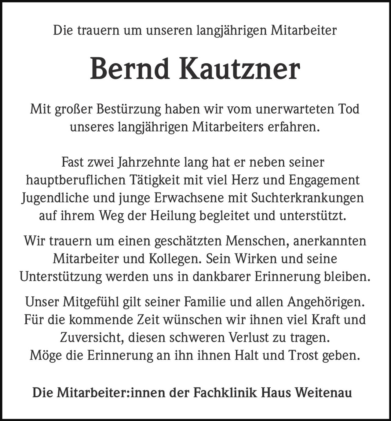 <p>Die trauern um unseren langjährigen Mitarbeiter</p><p><strong>Bernd Kautzner</strong></p><p>Mit großer Bestürzung haben wir vom unerwarteten Tod unseres langjährigen Mitarbeiters erfahren.</p><p>Fast zwei Jahrzehnte lang hat er neben seiner hauptberuflichen Tätigkeit mit viel Herz und Engagement Jugendliche und junge Erwachsene mit Suchterkrankungen auf ihrem Weg der Heilung begleitet und unterstützt.</p><p>Wir trauern um einen geschätzten Menschen, anerkannten Mitarbeiter und Kollegen. Sein Wirken und seine Unterstützung werden uns in dankbarer Erinnerung bleiben.</p><p>Unser Mitgefühl gilt seiner Familie und allen Angehörigen. Für die kommende Zeit wünschen wir ihnen viel Kraft und Zuversicht, diesen schweren Verlust zu tragen. Möge die Erinnerung an ihn ihnen Halt und Trost geben.</p><p>Die Mitarbeiter:innen der Fachklinik Haus Weitenau</p>