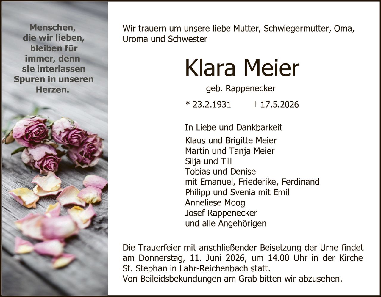 <p>Wir trauern um unsere liebe Mutter, Schwiegermutter, Oma, Uroma und Schwester</p>

<p><strong>Klara Meier</strong><br>geb. Rappenecker</p>

<p>* 23.2.1931       † 17.5.2026</p>

<p>In Liebe und Dankbarkeit<br>Klaus und Brigitte Meier<br>Martin und Tanja Meier<br>Silja und Till<br>Tobias und Denise<br>mit Emanuel, Friederike, Ferdinand<br>Philipp und Svenia mit Emil<br>Anneliese Moog<br>Josef Rappenecker<br>und alle Angehörigen</p>

<p>Die Trauerfeier mit anschließender Beisetzung der Urne findet am Donnerstag, 11. Juni 2026, um 14.00 Uhr in der Kirche St. Stephan in Lahr-Reichenbach statt.<br>Von Beileidesbekundungen am Grab bitten wir abzusehen.</p>

<p><i>Menschen, die wir lieben, bleiben für immer, denn sie interlassen Spuren in unseren Herzen.</i></p>