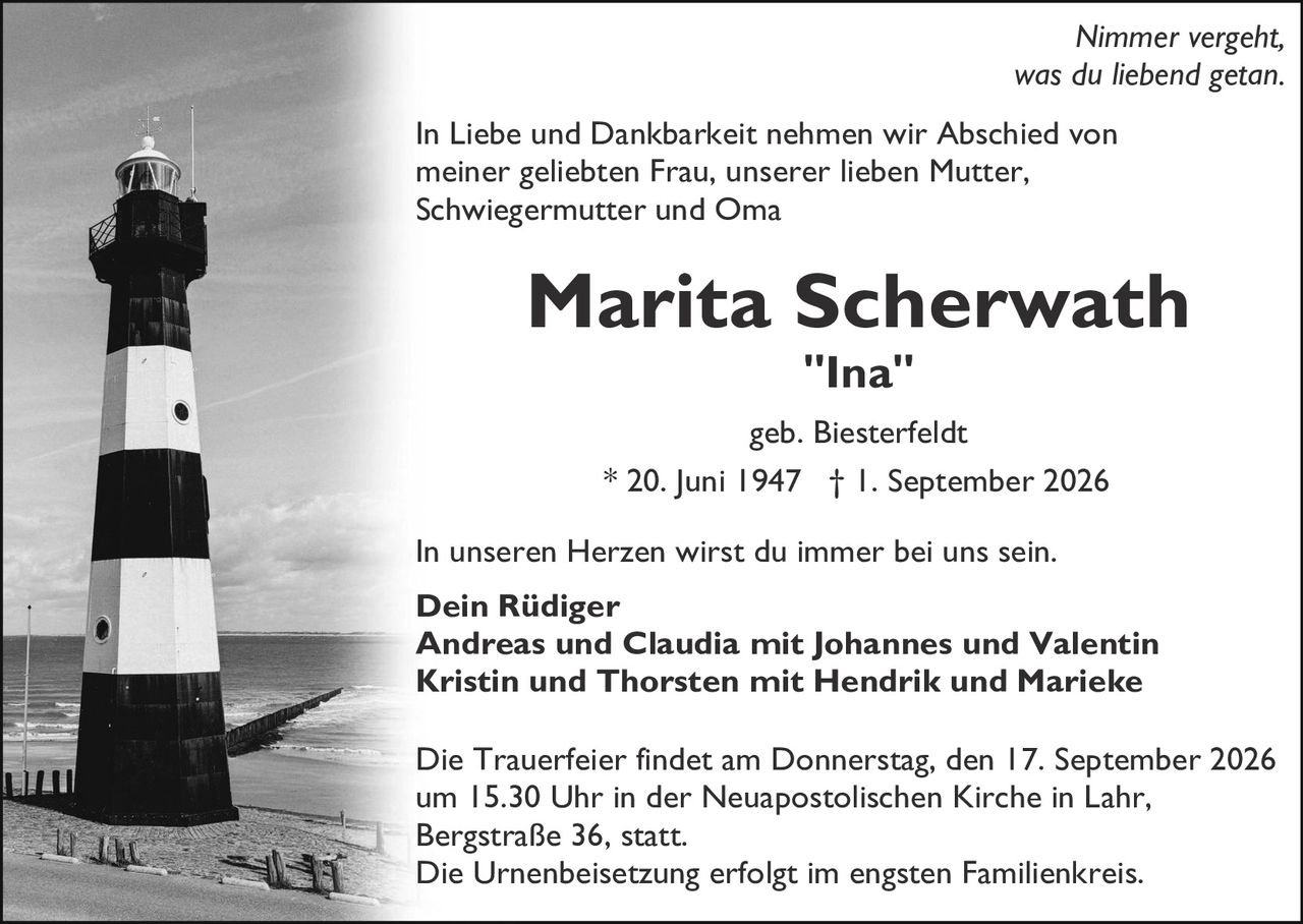 <p><i>Nimmer vergeht, was du liebend getan.</i></p>

<p>In Liebe und Dankbarkeit nehmen wir Abschied von meiner geliebten Frau, unserer lieben Mutter, Schwiegermutter und Oma</p>

<p><strong>Marita Scherwath<br>"Ina"</strong></p>

<p>geb. Biesterfeldt<br>* 20. Juni 1947 † 1. September 2026</p>

<p>In unseren Herzen wirst du immer bei uns sein.</p>

<p><strong>Dein Rüdiger<br>Andreas und Claudia mit Johannes und Valentin<br>Kristin und Thorsten mit Hendrik und Marieke</strong></p>

<p>Die Trauerfeier findet am Donnerstag, den 17. September 2026 um 15.30 Uhr in der Neuapostolischen Kirche in Lahr, Bergstraße 36, statt.<br>Die Urnenbeisetzung erfolgt im engsten Familienkreis.</p>