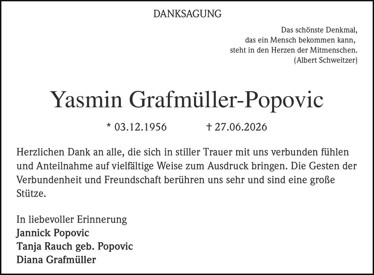 <p>Das schönste Denkmal,<br>das ein Mensch bekommen kann,<br>steht in den Herzen der Mitmenschen<br>(Albert Schweitzer)</p>

<p><strong>Yasmin Grafmüller-Popovic</strong><br>* 03.12.1956  † 27.06.2026</p>

<p>Herzlichen Dank an alle, die sich in stiller Trauer mit uns verbunden fühlen und Anteilnahme auf vielfältige Weise zum Ausdruck bringen. Die Gesten der Verbundenheit und Freundschaft berühren uns sehr und sind eine große Stütze.</p>

<p>In liebevoller Erinnerung<br><strong>Jannick Popovic</strong><br><strong>Tanja Rauch geb. Popovic</strong><br><strong>Diana Grafmüller</strong></p>